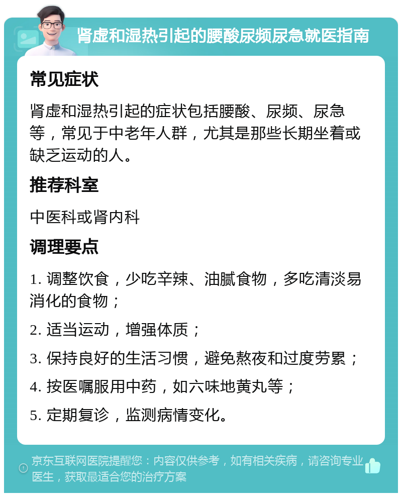 肾虚和湿热引起的腰酸尿频尿急就医指南 常见症状 肾虚和湿热引起的症状包括腰酸、尿频、尿急等，常见于中老年人群，尤其是那些长期坐着或缺乏运动的人。 推荐科室 中医科或肾内科 调理要点 1. 调整饮食，少吃辛辣、油腻食物，多吃清淡易消化的食物； 2. 适当运动，增强体质； 3. 保持良好的生活习惯，避免熬夜和过度劳累； 4. 按医嘱服用中药，如六味地黄丸等； 5. 定期复诊，监测病情变化。