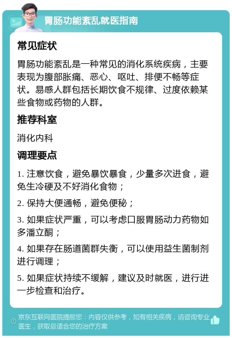 胃肠功能紊乱就医指南 常见症状 胃肠功能紊乱是一种常见的消化系统疾病，主要表现为腹部胀痛、恶心、呕吐、排便不畅等症状。易感人群包括长期饮食不规律、过度依赖某些食物或药物的人群。 推荐科室 消化内科 调理要点 1. 注意饮食，避免暴饮暴食，少量多次进食，避免生冷硬及不好消化食物； 2. 保持大便通畅，避免便秘； 3. 如果症状严重，可以考虑口服胃肠动力药物如多潘立酮； 4. 如果存在肠道菌群失衡，可以使用益生菌制剂进行调理； 5. 如果症状持续不缓解，建议及时就医，进行进一步检查和治疗。