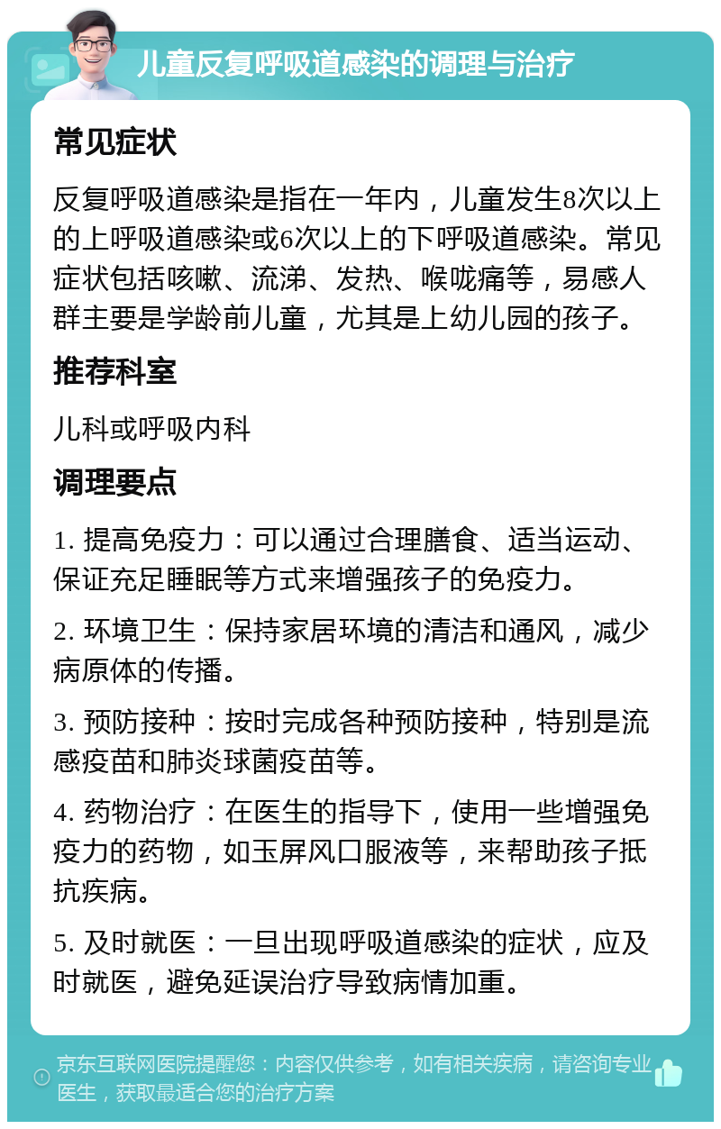 儿童反复呼吸道感染的调理与治疗 常见症状 反复呼吸道感染是指在一年内，儿童发生8次以上的上呼吸道感染或6次以上的下呼吸道感染。常见症状包括咳嗽、流涕、发热、喉咙痛等，易感人群主要是学龄前儿童，尤其是上幼儿园的孩子。 推荐科室 儿科或呼吸内科 调理要点 1. 提高免疫力：可以通过合理膳食、适当运动、保证充足睡眠等方式来增强孩子的免疫力。 2. 环境卫生：保持家居环境的清洁和通风，减少病原体的传播。 3. 预防接种：按时完成各种预防接种，特别是流感疫苗和肺炎球菌疫苗等。 4. 药物治疗：在医生的指导下，使用一些增强免疫力的药物，如玉屏风口服液等，来帮助孩子抵抗疾病。 5. 及时就医：一旦出现呼吸道感染的症状，应及时就医，避免延误治疗导致病情加重。