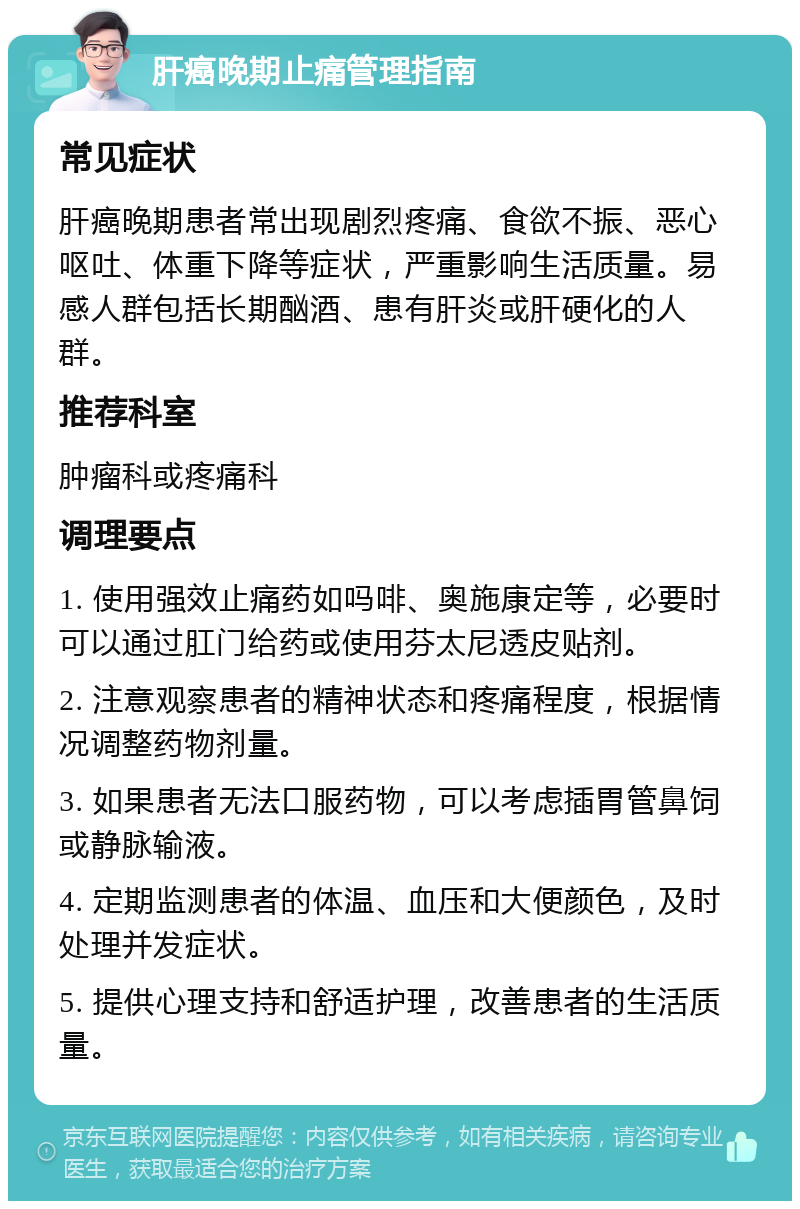 肝癌晚期止痛管理指南 常见症状 肝癌晚期患者常出现剧烈疼痛、食欲不振、恶心呕吐、体重下降等症状，严重影响生活质量。易感人群包括长期酗酒、患有肝炎或肝硬化的人群。 推荐科室 肿瘤科或疼痛科 调理要点 1. 使用强效止痛药如吗啡、奥施康定等，必要时可以通过肛门给药或使用芬太尼透皮贴剂。 2. 注意观察患者的精神状态和疼痛程度，根据情况调整药物剂量。 3. 如果患者无法口服药物，可以考虑插胃管鼻饲或静脉输液。 4. 定期监测患者的体温、血压和大便颜色，及时处理并发症状。 5. 提供心理支持和舒适护理，改善患者的生活质量。