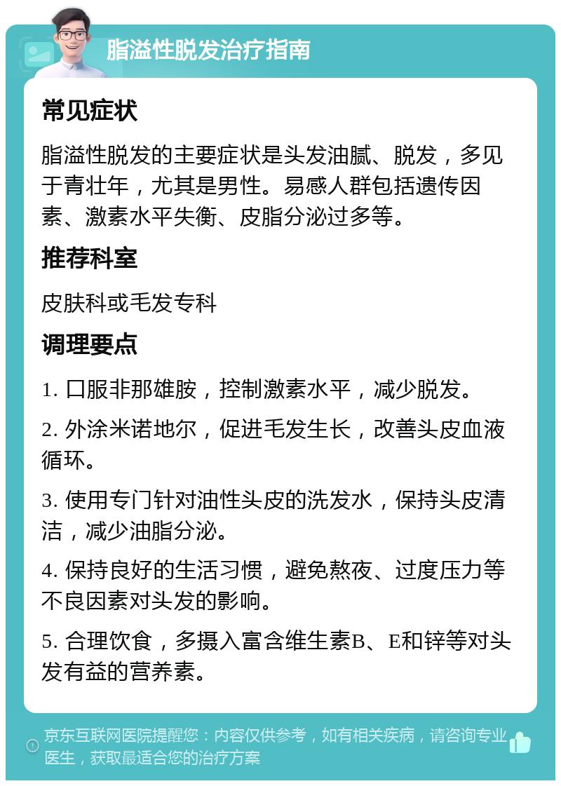 脂溢性脱发治疗指南 常见症状 脂溢性脱发的主要症状是头发油腻、脱发，多见于青壮年，尤其是男性。易感人群包括遗传因素、激素水平失衡、皮脂分泌过多等。 推荐科室 皮肤科或毛发专科 调理要点 1. 口服非那雄胺，控制激素水平，减少脱发。 2. 外涂米诺地尔，促进毛发生长，改善头皮血液循环。 3. 使用专门针对油性头皮的洗发水，保持头皮清洁，减少油脂分泌。 4. 保持良好的生活习惯，避免熬夜、过度压力等不良因素对头发的影响。 5. 合理饮食，多摄入富含维生素B、E和锌等对头发有益的营养素。