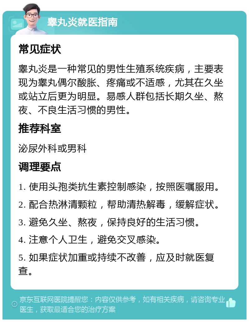 睾丸炎就医指南 常见症状 睾丸炎是一种常见的男性生殖系统疾病，主要表现为睾丸偶尔酸胀、疼痛或不适感，尤其在久坐或站立后更为明显。易感人群包括长期久坐、熬夜、不良生活习惯的男性。 推荐科室 泌尿外科或男科 调理要点 1. 使用头孢类抗生素控制感染，按照医嘱服用。 2. 配合热淋清颗粒，帮助清热解毒，缓解症状。 3. 避免久坐、熬夜，保持良好的生活习惯。 4. 注意个人卫生，避免交叉感染。 5. 如果症状加重或持续不改善，应及时就医复查。