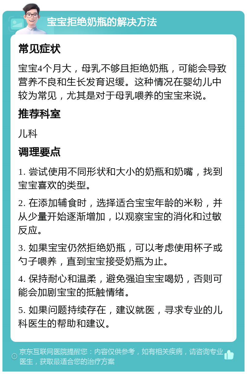 宝宝拒绝奶瓶的解决方法 常见症状 宝宝4个月大，母乳不够且拒绝奶瓶，可能会导致营养不良和生长发育迟缓。这种情况在婴幼儿中较为常见，尤其是对于母乳喂养的宝宝来说。 推荐科室 儿科 调理要点 1. 尝试使用不同形状和大小的奶瓶和奶嘴，找到宝宝喜欢的类型。 2. 在添加辅食时，选择适合宝宝年龄的米粉，并从少量开始逐渐增加，以观察宝宝的消化和过敏反应。 3. 如果宝宝仍然拒绝奶瓶，可以考虑使用杯子或勺子喂养，直到宝宝接受奶瓶为止。 4. 保持耐心和温柔，避免强迫宝宝喝奶，否则可能会加剧宝宝的抵触情绪。 5. 如果问题持续存在，建议就医，寻求专业的儿科医生的帮助和建议。