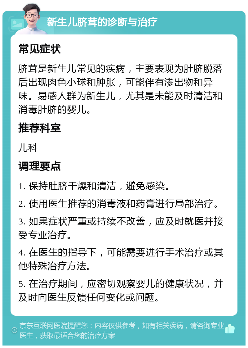 新生儿脐茸的诊断与治疗 常见症状 脐茸是新生儿常见的疾病，主要表现为肚脐脱落后出现肉色小球和肿胀，可能伴有渗出物和异味。易感人群为新生儿，尤其是未能及时清洁和消毒肚脐的婴儿。 推荐科室 儿科 调理要点 1. 保持肚脐干燥和清洁，避免感染。 2. 使用医生推荐的消毒液和药膏进行局部治疗。 3. 如果症状严重或持续不改善，应及时就医并接受专业治疗。 4. 在医生的指导下，可能需要进行手术治疗或其他特殊治疗方法。 5. 在治疗期间，应密切观察婴儿的健康状况，并及时向医生反馈任何变化或问题。