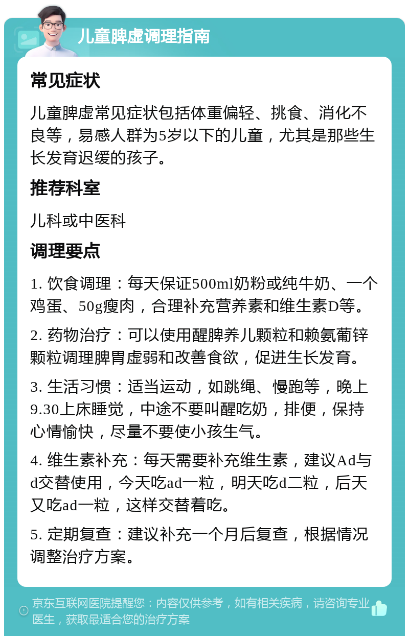 儿童脾虚调理指南 常见症状 儿童脾虚常见症状包括体重偏轻、挑食、消化不良等，易感人群为5岁以下的儿童，尤其是那些生长发育迟缓的孩子。 推荐科室 儿科或中医科 调理要点 1. 饮食调理：每天保证500ml奶粉或纯牛奶、一个鸡蛋、50g瘦肉，合理补充营养素和维生素D等。 2. 药物治疗：可以使用醒脾养儿颗粒和赖氨葡锌颗粒调理脾胃虚弱和改善食欲，促进生长发育。 3. 生活习惯：适当运动，如跳绳、慢跑等，晚上9.30上床睡觉，中途不要叫醒吃奶，排便，保持心情愉快，尽量不要使小孩生气。 4. 维生素补充：每天需要补充维生素，建议Ad与d交替使用，今天吃ad一粒，明天吃d二粒，后天又吃ad一粒，这样交替着吃。 5. 定期复查：建议补充一个月后复查，根据情况调整治疗方案。