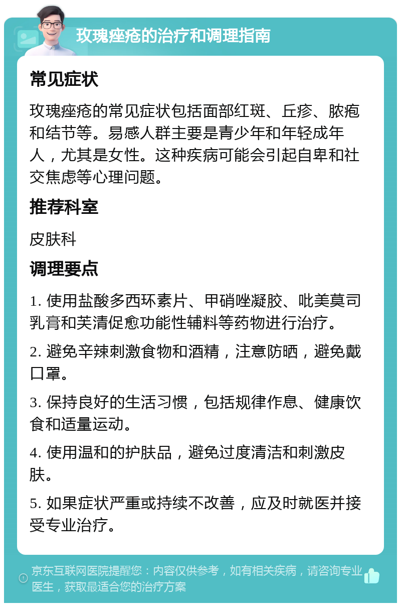 玫瑰痤疮的治疗和调理指南 常见症状 玫瑰痤疮的常见症状包括面部红斑、丘疹、脓疱和结节等。易感人群主要是青少年和年轻成年人，尤其是女性。这种疾病可能会引起自卑和社交焦虑等心理问题。 推荐科室 皮肤科 调理要点 1. 使用盐酸多西环素片、甲硝唑凝胶、吡美莫司乳膏和芙清促愈功能性辅料等药物进行治疗。 2. 避免辛辣刺激食物和酒精，注意防晒，避免戴口罩。 3. 保持良好的生活习惯，包括规律作息、健康饮食和适量运动。 4. 使用温和的护肤品，避免过度清洁和刺激皮肤。 5. 如果症状严重或持续不改善，应及时就医并接受专业治疗。