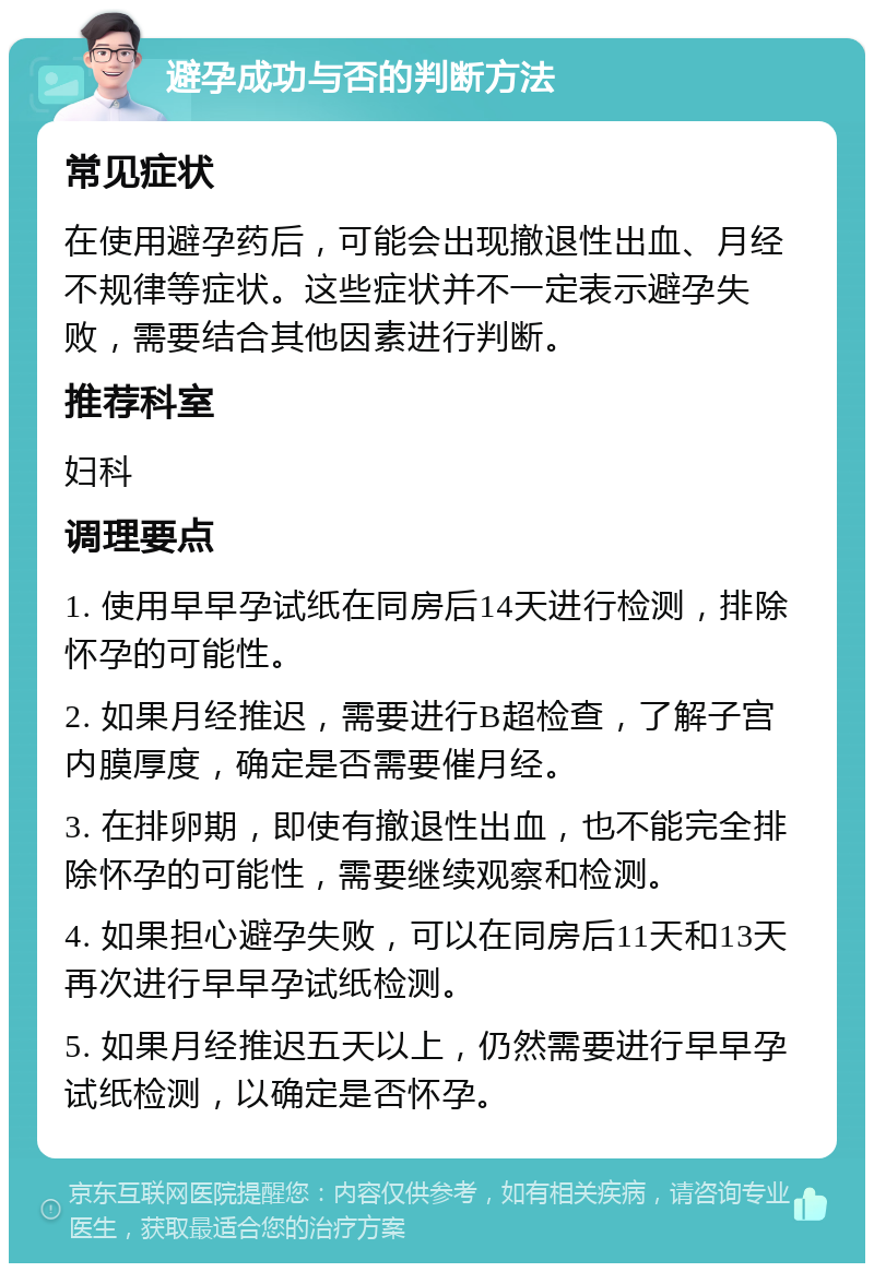 避孕成功与否的判断方法 常见症状 在使用避孕药后，可能会出现撤退性出血、月经不规律等症状。这些症状并不一定表示避孕失败，需要结合其他因素进行判断。 推荐科室 妇科 调理要点 1. 使用早早孕试纸在同房后14天进行检测，排除怀孕的可能性。 2. 如果月经推迟，需要进行B超检查，了解子宫内膜厚度，确定是否需要催月经。 3. 在排卵期，即使有撤退性出血，也不能完全排除怀孕的可能性，需要继续观察和检测。 4. 如果担心避孕失败，可以在同房后11天和13天再次进行早早孕试纸检测。 5. 如果月经推迟五天以上，仍然需要进行早早孕试纸检测，以确定是否怀孕。