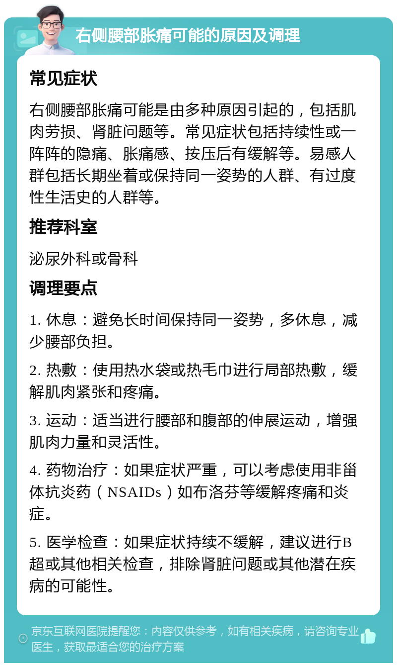 右侧腰部胀痛可能的原因及调理 常见症状 右侧腰部胀痛可能是由多种原因引起的，包括肌肉劳损、肾脏问题等。常见症状包括持续性或一阵阵的隐痛、胀痛感、按压后有缓解等。易感人群包括长期坐着或保持同一姿势的人群、有过度性生活史的人群等。 推荐科室 泌尿外科或骨科 调理要点 1. 休息：避免长时间保持同一姿势，多休息，减少腰部负担。 2. 热敷：使用热水袋或热毛巾进行局部热敷，缓解肌肉紧张和疼痛。 3. 运动：适当进行腰部和腹部的伸展运动，增强肌肉力量和灵活性。 4. 药物治疗：如果症状严重，可以考虑使用非甾体抗炎药（NSAIDs）如布洛芬等缓解疼痛和炎症。 5. 医学检查：如果症状持续不缓解，建议进行B超或其他相关检查，排除肾脏问题或其他潜在疾病的可能性。