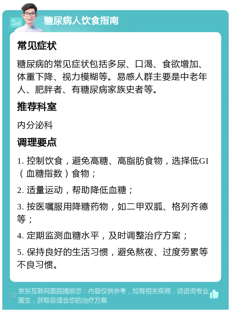 糖尿病人饮食指南 常见症状 糖尿病的常见症状包括多尿、口渴、食欲增加、体重下降、视力模糊等。易感人群主要是中老年人、肥胖者、有糖尿病家族史者等。 推荐科室 内分泌科 调理要点 1. 控制饮食，避免高糖、高脂肪食物，选择低GI（血糖指数）食物； 2. 适量运动，帮助降低血糖； 3. 按医嘱服用降糖药物，如二甲双胍、格列齐德等； 4. 定期监测血糖水平，及时调整治疗方案； 5. 保持良好的生活习惯，避免熬夜、过度劳累等不良习惯。