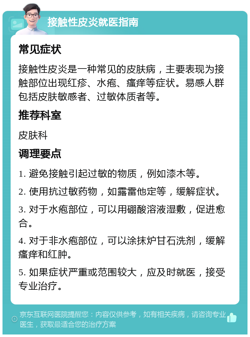 接触性皮炎就医指南 常见症状 接触性皮炎是一种常见的皮肤病，主要表现为接触部位出现红疹、水疱、瘙痒等症状。易感人群包括皮肤敏感者、过敏体质者等。 推荐科室 皮肤科 调理要点 1. 避免接触引起过敏的物质，例如漆木等。 2. 使用抗过敏药物，如露雷他定等，缓解症状。 3. 对于水疱部位，可以用硼酸溶液湿敷，促进愈合。 4. 对于非水疱部位，可以涂抹炉甘石洗剂，缓解瘙痒和红肿。 5. 如果症状严重或范围较大，应及时就医，接受专业治疗。