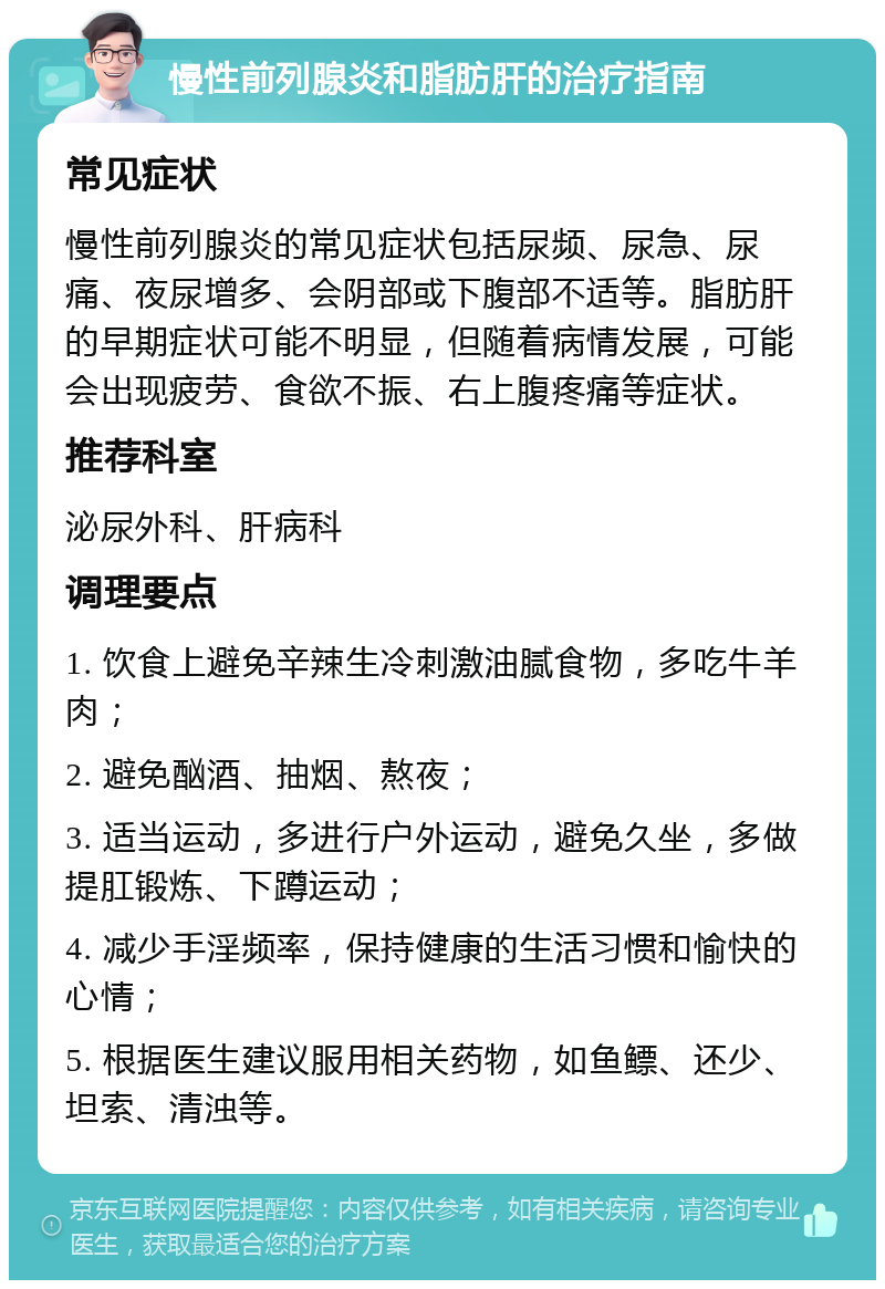 慢性前列腺炎和脂肪肝的治疗指南 常见症状 慢性前列腺炎的常见症状包括尿频、尿急、尿痛、夜尿增多、会阴部或下腹部不适等。脂肪肝的早期症状可能不明显，但随着病情发展，可能会出现疲劳、食欲不振、右上腹疼痛等症状。 推荐科室 泌尿外科、肝病科 调理要点 1. 饮食上避免辛辣生冷刺激油腻食物，多吃牛羊肉； 2. 避免酗酒、抽烟、熬夜； 3. 适当运动，多进行户外运动，避免久坐，多做提肛锻炼、下蹲运动； 4. 减少手淫频率，保持健康的生活习惯和愉快的心情； 5. 根据医生建议服用相关药物，如鱼鳔、还少、坦索、清浊等。