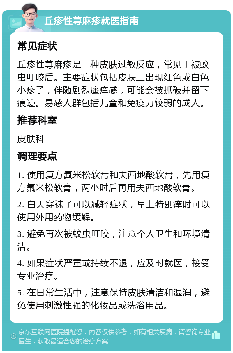 丘疹性荨麻疹就医指南 常见症状 丘疹性荨麻疹是一种皮肤过敏反应，常见于被蚊虫叮咬后。主要症状包括皮肤上出现红色或白色小疹子，伴随剧烈瘙痒感，可能会被抓破并留下痕迹。易感人群包括儿童和免疫力较弱的成人。 推荐科室 皮肤科 调理要点 1. 使用复方氟米松软膏和夫西地酸软膏，先用复方氟米松软膏，两小时后再用夫西地酸软膏。 2. 白天穿袜子可以减轻症状，早上特别痒时可以使用外用药物缓解。 3. 避免再次被蚊虫叮咬，注意个人卫生和环境清洁。 4. 如果症状严重或持续不退，应及时就医，接受专业治疗。 5. 在日常生活中，注意保持皮肤清洁和湿润，避免使用刺激性强的化妆品或洗浴用品。