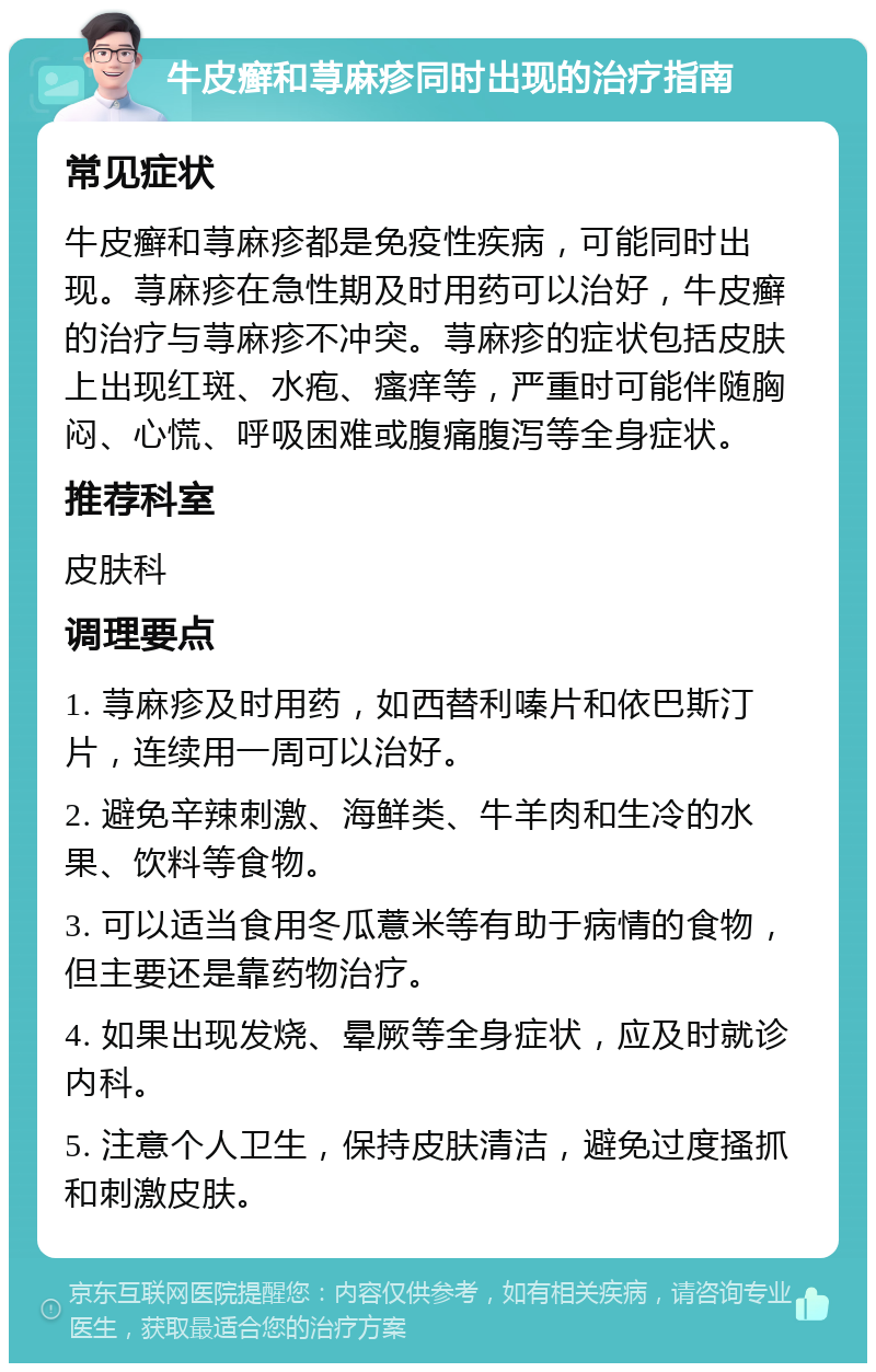 牛皮癣和荨麻疹同时出现的治疗指南 常见症状 牛皮癣和荨麻疹都是免疫性疾病，可能同时出现。荨麻疹在急性期及时用药可以治好，牛皮癣的治疗与荨麻疹不冲突。荨麻疹的症状包括皮肤上出现红斑、水疱、瘙痒等，严重时可能伴随胸闷、心慌、呼吸困难或腹痛腹泻等全身症状。 推荐科室 皮肤科 调理要点 1. 荨麻疹及时用药，如西替利嗪片和依巴斯汀片，连续用一周可以治好。 2. 避免辛辣刺激、海鲜类、牛羊肉和生冷的水果、饮料等食物。 3. 可以适当食用冬瓜薏米等有助于病情的食物，但主要还是靠药物治疗。 4. 如果出现发烧、晕厥等全身症状，应及时就诊内科。 5. 注意个人卫生，保持皮肤清洁，避免过度搔抓和刺激皮肤。