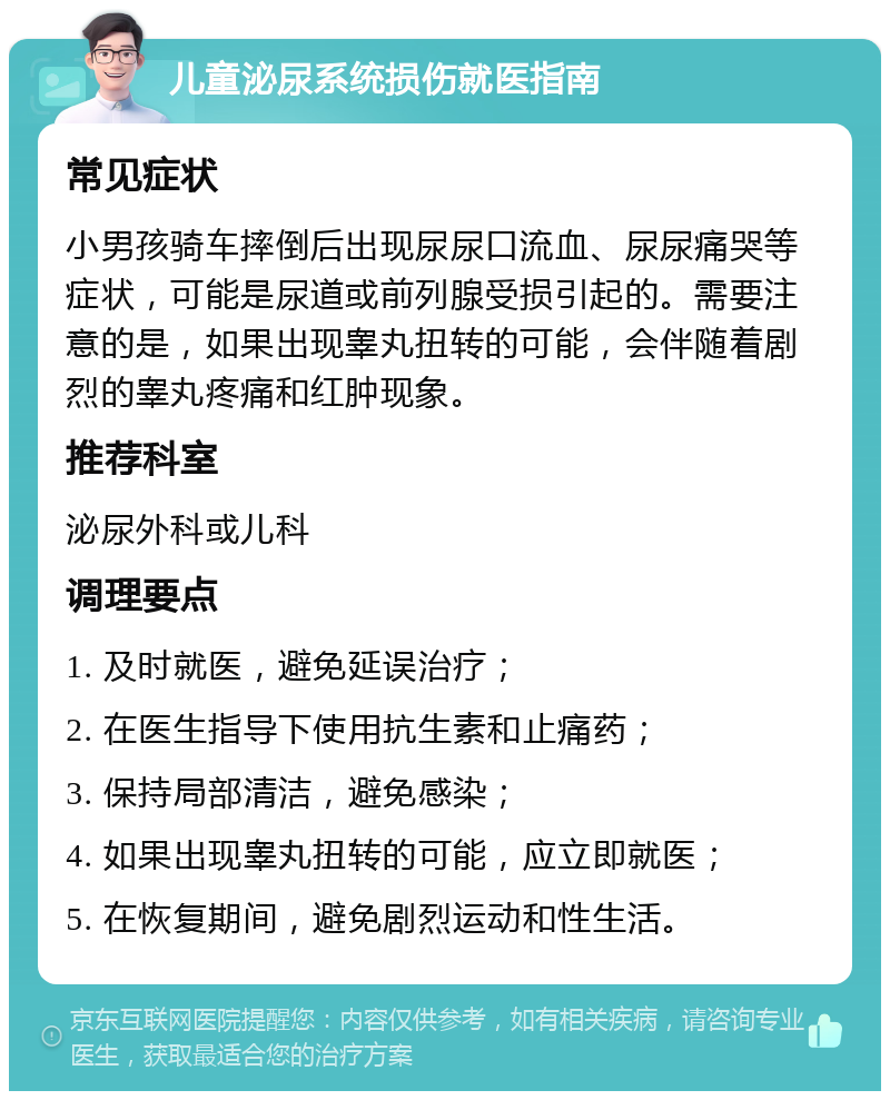 儿童泌尿系统损伤就医指南 常见症状 小男孩骑车摔倒后出现尿尿口流血、尿尿痛哭等症状，可能是尿道或前列腺受损引起的。需要注意的是，如果出现睾丸扭转的可能，会伴随着剧烈的睾丸疼痛和红肿现象。 推荐科室 泌尿外科或儿科 调理要点 1. 及时就医，避免延误治疗； 2. 在医生指导下使用抗生素和止痛药； 3. 保持局部清洁，避免感染； 4. 如果出现睾丸扭转的可能，应立即就医； 5. 在恢复期间，避免剧烈运动和性生活。