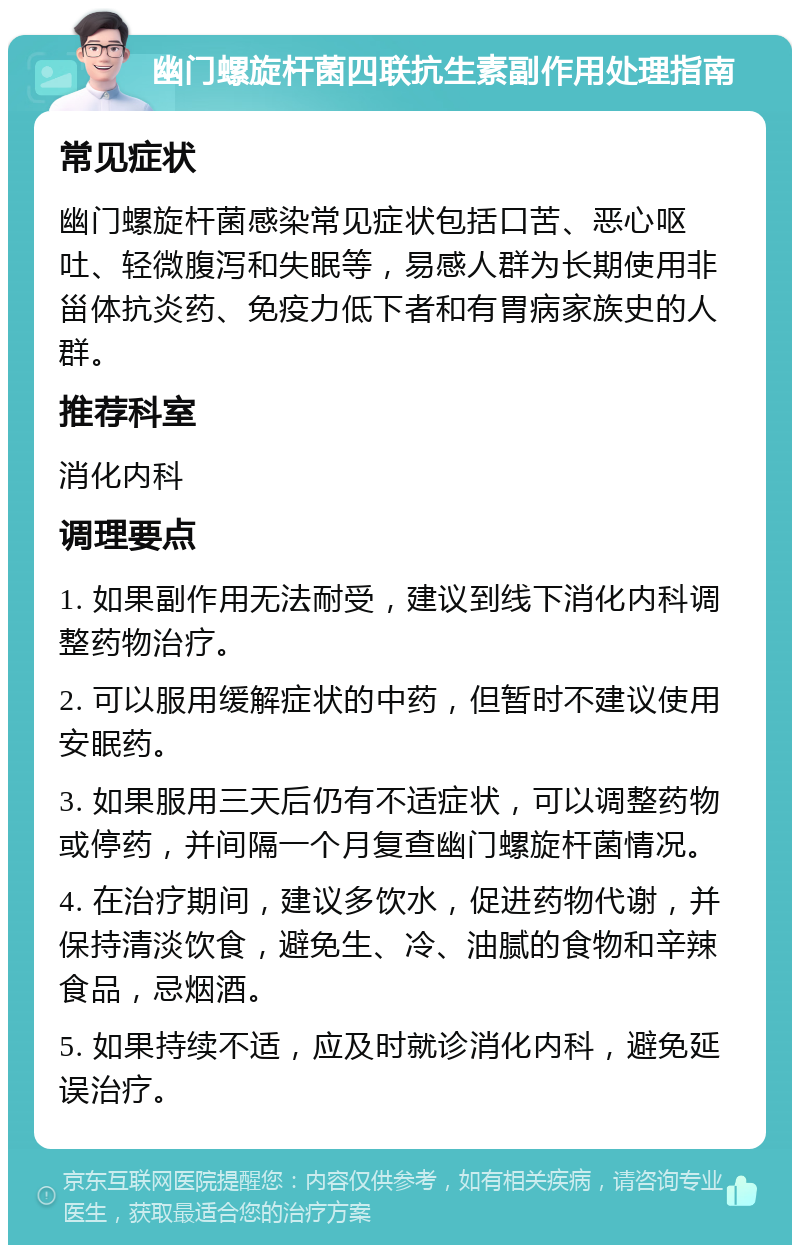 幽门螺旋杆菌四联抗生素副作用处理指南 常见症状 幽门螺旋杆菌感染常见症状包括口苦、恶心呕吐、轻微腹泻和失眠等，易感人群为长期使用非甾体抗炎药、免疫力低下者和有胃病家族史的人群。 推荐科室 消化内科 调理要点 1. 如果副作用无法耐受，建议到线下消化内科调整药物治疗。 2. 可以服用缓解症状的中药，但暂时不建议使用安眠药。 3. 如果服用三天后仍有不适症状，可以调整药物或停药，并间隔一个月复查幽门螺旋杆菌情况。 4. 在治疗期间，建议多饮水，促进药物代谢，并保持清淡饮食，避免生、冷、油腻的食物和辛辣食品，忌烟酒。 5. 如果持续不适，应及时就诊消化内科，避免延误治疗。