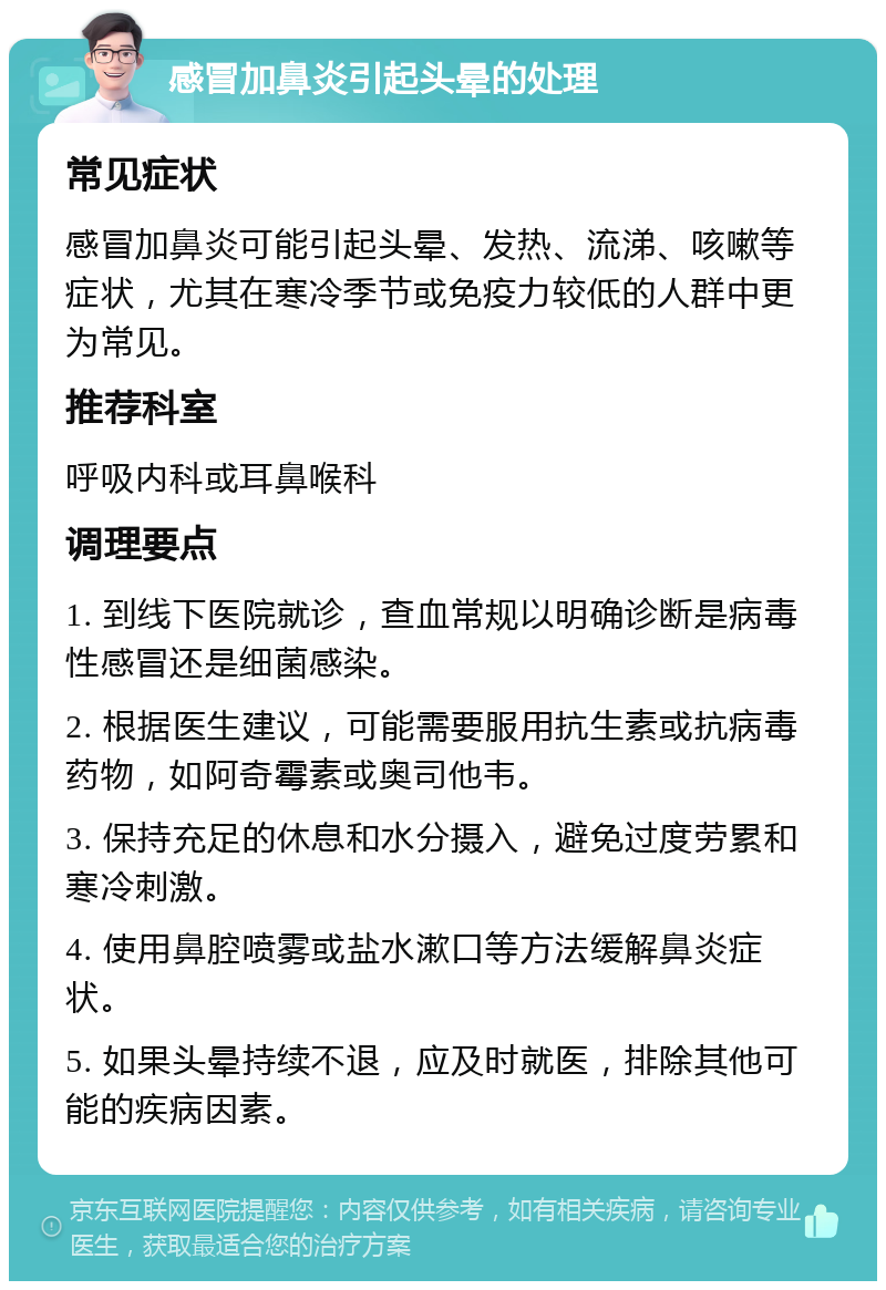 感冒加鼻炎引起头晕的处理 常见症状 感冒加鼻炎可能引起头晕、发热、流涕、咳嗽等症状，尤其在寒冷季节或免疫力较低的人群中更为常见。 推荐科室 呼吸内科或耳鼻喉科 调理要点 1. 到线下医院就诊，查血常规以明确诊断是病毒性感冒还是细菌感染。 2. 根据医生建议，可能需要服用抗生素或抗病毒药物，如阿奇霉素或奥司他韦。 3. 保持充足的休息和水分摄入，避免过度劳累和寒冷刺激。 4. 使用鼻腔喷雾或盐水漱口等方法缓解鼻炎症状。 5. 如果头晕持续不退，应及时就医，排除其他可能的疾病因素。