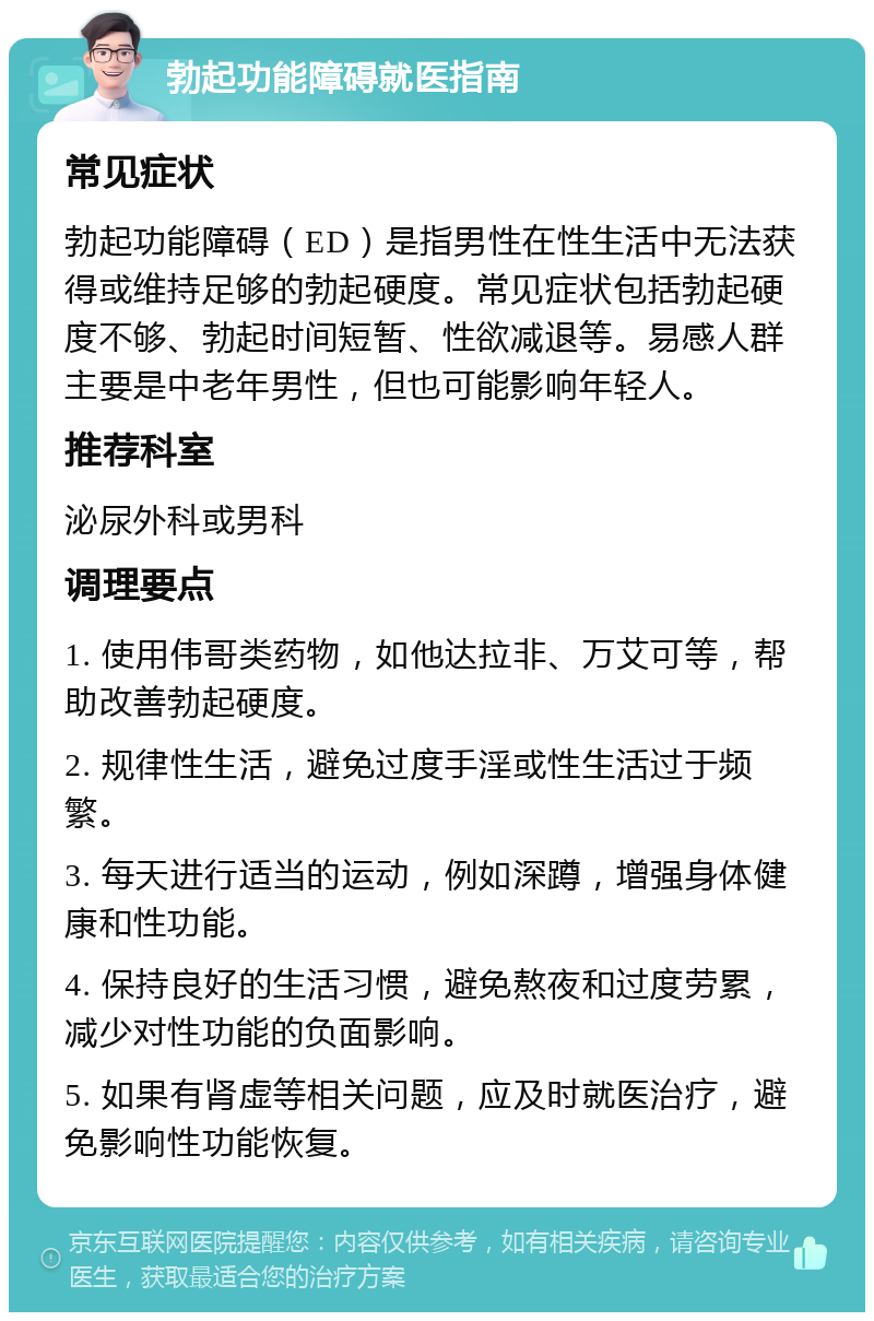 勃起功能障碍就医指南 常见症状 勃起功能障碍（ED）是指男性在性生活中无法获得或维持足够的勃起硬度。常见症状包括勃起硬度不够、勃起时间短暂、性欲减退等。易感人群主要是中老年男性，但也可能影响年轻人。 推荐科室 泌尿外科或男科 调理要点 1. 使用伟哥类药物，如他达拉非、万艾可等，帮助改善勃起硬度。 2. 规律性生活，避免过度手淫或性生活过于频繁。 3. 每天进行适当的运动，例如深蹲，增强身体健康和性功能。 4. 保持良好的生活习惯，避免熬夜和过度劳累，减少对性功能的负面影响。 5. 如果有肾虚等相关问题，应及时就医治疗，避免影响性功能恢复。