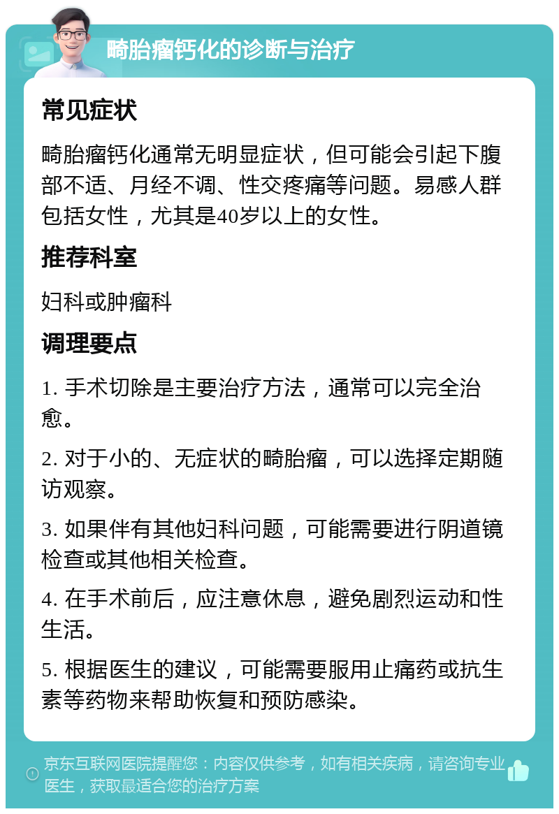 畸胎瘤钙化的诊断与治疗 常见症状 畸胎瘤钙化通常无明显症状，但可能会引起下腹部不适、月经不调、性交疼痛等问题。易感人群包括女性，尤其是40岁以上的女性。 推荐科室 妇科或肿瘤科 调理要点 1. 手术切除是主要治疗方法，通常可以完全治愈。 2. 对于小的、无症状的畸胎瘤，可以选择定期随访观察。 3. 如果伴有其他妇科问题，可能需要进行阴道镜检查或其他相关检查。 4. 在手术前后，应注意休息，避免剧烈运动和性生活。 5. 根据医生的建议，可能需要服用止痛药或抗生素等药物来帮助恢复和预防感染。