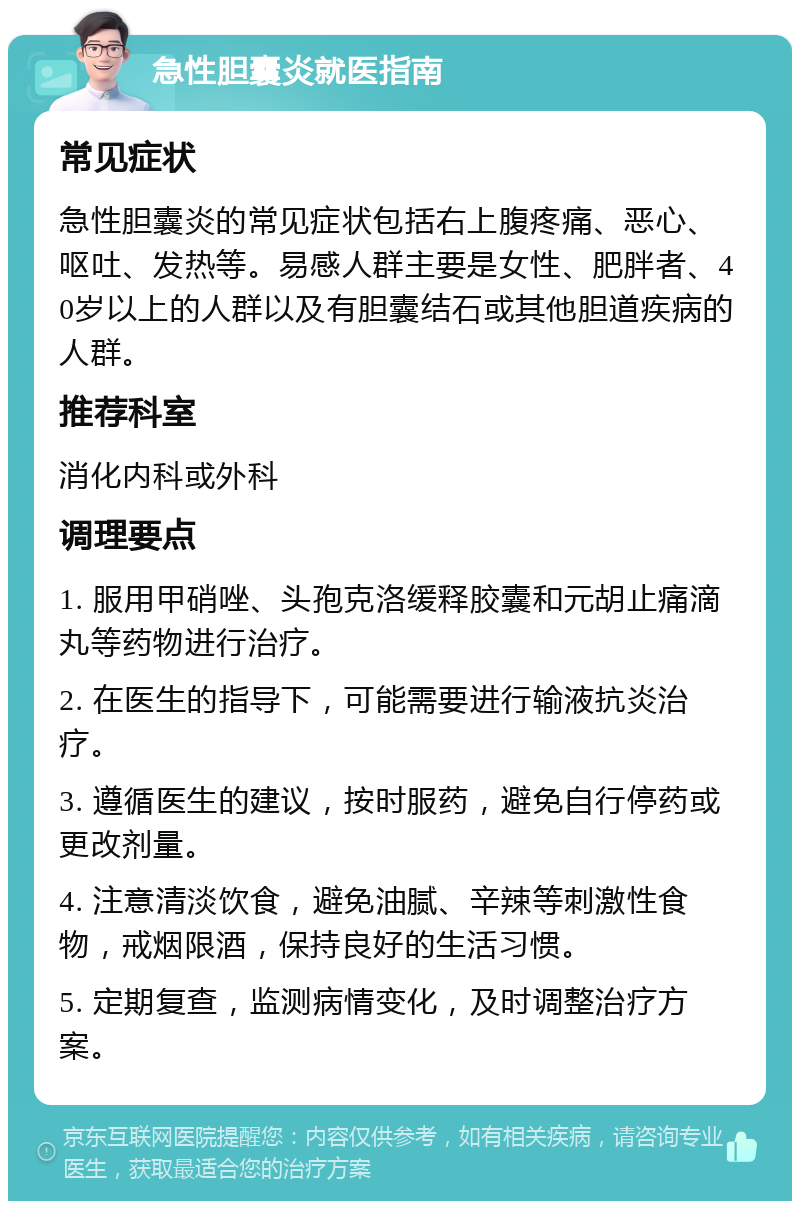 急性胆囊炎就医指南 常见症状 急性胆囊炎的常见症状包括右上腹疼痛、恶心、呕吐、发热等。易感人群主要是女性、肥胖者、40岁以上的人群以及有胆囊结石或其他胆道疾病的人群。 推荐科室 消化内科或外科 调理要点 1. 服用甲硝唑、头孢克洛缓释胶囊和元胡止痛滴丸等药物进行治疗。 2. 在医生的指导下，可能需要进行输液抗炎治疗。 3. 遵循医生的建议，按时服药，避免自行停药或更改剂量。 4. 注意清淡饮食，避免油腻、辛辣等刺激性食物，戒烟限酒，保持良好的生活习惯。 5. 定期复查，监测病情变化，及时调整治疗方案。