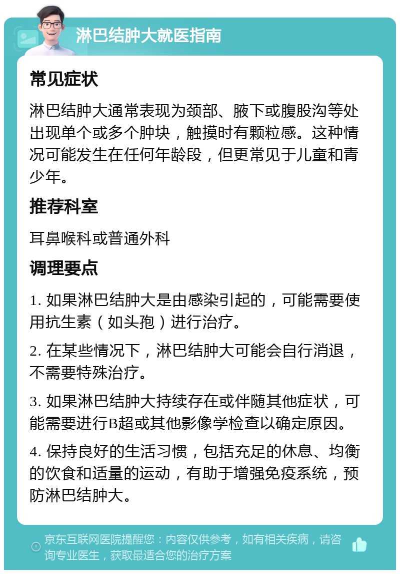 淋巴结肿大就医指南 常见症状 淋巴结肿大通常表现为颈部、腋下或腹股沟等处出现单个或多个肿块，触摸时有颗粒感。这种情况可能发生在任何年龄段，但更常见于儿童和青少年。 推荐科室 耳鼻喉科或普通外科 调理要点 1. 如果淋巴结肿大是由感染引起的，可能需要使用抗生素（如头孢）进行治疗。 2. 在某些情况下，淋巴结肿大可能会自行消退，不需要特殊治疗。 3. 如果淋巴结肿大持续存在或伴随其他症状，可能需要进行B超或其他影像学检查以确定原因。 4. 保持良好的生活习惯，包括充足的休息、均衡的饮食和适量的运动，有助于增强免疫系统，预防淋巴结肿大。