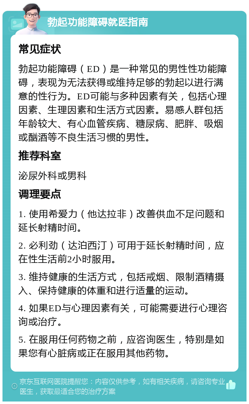 勃起功能障碍就医指南 常见症状 勃起功能障碍（ED）是一种常见的男性性功能障碍，表现为无法获得或维持足够的勃起以进行满意的性行为。ED可能与多种因素有关，包括心理因素、生理因素和生活方式因素。易感人群包括年龄较大、有心血管疾病、糖尿病、肥胖、吸烟或酗酒等不良生活习惯的男性。 推荐科室 泌尿外科或男科 调理要点 1. 使用希爱力（他达拉非）改善供血不足问题和延长射精时间。 2. 必利劲（达泊西汀）可用于延长射精时间，应在性生活前2小时服用。 3. 维持健康的生活方式，包括戒烟、限制酒精摄入、保持健康的体重和进行适量的运动。 4. 如果ED与心理因素有关，可能需要进行心理咨询或治疗。 5. 在服用任何药物之前，应咨询医生，特别是如果您有心脏病或正在服用其他药物。