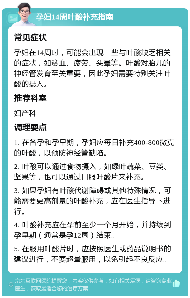 孕妇14周叶酸补充指南 常见症状 孕妇在14周时，可能会出现一些与叶酸缺乏相关的症状，如贫血、疲劳、头晕等。叶酸对胎儿的神经管发育至关重要，因此孕妇需要特别关注叶酸的摄入。 推荐科室 妇产科 调理要点 1. 在备孕和孕早期，孕妇应每日补充400-800微克的叶酸，以预防神经管缺陷。 2. 叶酸可以通过食物摄入，如绿叶蔬菜、豆类、坚果等，也可以通过口服叶酸片来补充。 3. 如果孕妇有叶酸代谢障碍或其他特殊情况，可能需要更高剂量的叶酸补充，应在医生指导下进行。 4. 叶酸补充应在孕前至少一个月开始，并持续到孕早期（通常是孕12周）结束。 5. 在服用叶酸片时，应按照医生或药品说明书的建议进行，不要超量服用，以免引起不良反应。