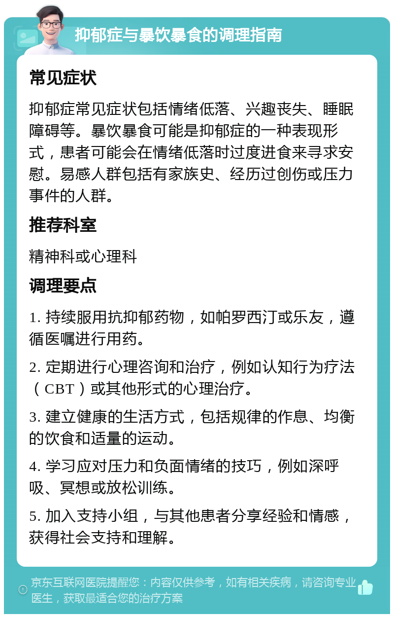 抑郁症与暴饮暴食的调理指南 常见症状 抑郁症常见症状包括情绪低落、兴趣丧失、睡眠障碍等。暴饮暴食可能是抑郁症的一种表现形式，患者可能会在情绪低落时过度进食来寻求安慰。易感人群包括有家族史、经历过创伤或压力事件的人群。 推荐科室 精神科或心理科 调理要点 1. 持续服用抗抑郁药物，如帕罗西汀或乐友，遵循医嘱进行用药。 2. 定期进行心理咨询和治疗，例如认知行为疗法（CBT）或其他形式的心理治疗。 3. 建立健康的生活方式，包括规律的作息、均衡的饮食和适量的运动。 4. 学习应对压力和负面情绪的技巧，例如深呼吸、冥想或放松训练。 5. 加入支持小组，与其他患者分享经验和情感，获得社会支持和理解。