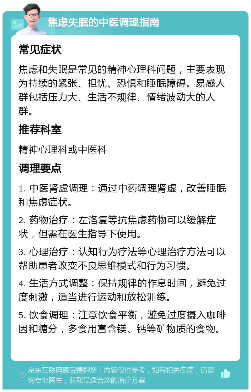 焦虑失眠的中医调理指南 常见症状 焦虑和失眠是常见的精神心理科问题，主要表现为持续的紧张、担忧、恐惧和睡眠障碍。易感人群包括压力大、生活不规律、情绪波动大的人群。 推荐科室 精神心理科或中医科 调理要点 1. 中医肾虚调理：通过中药调理肾虚，改善睡眠和焦虑症状。 2. 药物治疗：左洛复等抗焦虑药物可以缓解症状，但需在医生指导下使用。 3. 心理治疗：认知行为疗法等心理治疗方法可以帮助患者改变不良思维模式和行为习惯。 4. 生活方式调整：保持规律的作息时间，避免过度刺激，适当进行运动和放松训练。 5. 饮食调理：注意饮食平衡，避免过度摄入咖啡因和糖分，多食用富含镁、钙等矿物质的食物。