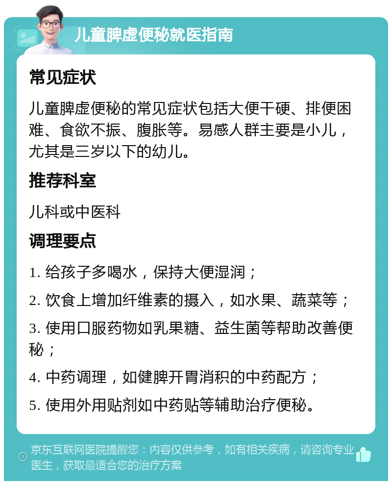 儿童脾虚便秘就医指南 常见症状 儿童脾虚便秘的常见症状包括大便干硬、排便困难、食欲不振、腹胀等。易感人群主要是小儿，尤其是三岁以下的幼儿。 推荐科室 儿科或中医科 调理要点 1. 给孩子多喝水，保持大便湿润； 2. 饮食上增加纤维素的摄入，如水果、蔬菜等； 3. 使用口服药物如乳果糖、益生菌等帮助改善便秘； 4. 中药调理，如健脾开胃消积的中药配方； 5. 使用外用贴剂如中药贴等辅助治疗便秘。