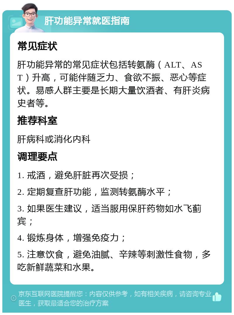 肝功能异常就医指南 常见症状 肝功能异常的常见症状包括转氨酶（ALT、AST）升高，可能伴随乏力、食欲不振、恶心等症状。易感人群主要是长期大量饮酒者、有肝炎病史者等。 推荐科室 肝病科或消化内科 调理要点 1. 戒酒，避免肝脏再次受损； 2. 定期复查肝功能，监测转氨酶水平； 3. 如果医生建议，适当服用保肝药物如水飞蓟宾； 4. 锻炼身体，增强免疫力； 5. 注意饮食，避免油腻、辛辣等刺激性食物，多吃新鲜蔬菜和水果。