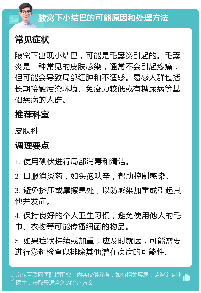 腋窝下小结巴的可能原因和处理方法 常见症状 腋窝下出现小结巴，可能是毛囊炎引起的。毛囊炎是一种常见的皮肤感染，通常不会引起疼痛，但可能会导致局部红肿和不适感。易感人群包括长期接触污染环境、免疫力较低或有糖尿病等基础疾病的人群。 推荐科室 皮肤科 调理要点 1. 使用碘伏进行局部消毒和清洁。 2. 口服消炎药，如头孢呋辛，帮助控制感染。 3. 避免挤压或摩擦患处，以防感染加重或引起其他并发症。 4. 保持良好的个人卫生习惯，避免使用他人的毛巾、衣物等可能传播细菌的物品。 5. 如果症状持续或加重，应及时就医，可能需要进行彩超检查以排除其他潜在疾病的可能性。