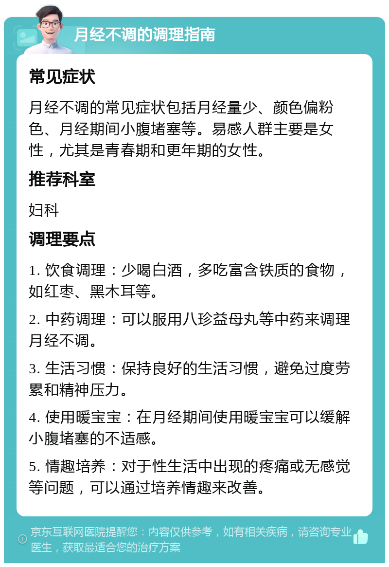 月经不调的调理指南 常见症状 月经不调的常见症状包括月经量少、颜色偏粉色、月经期间小腹堵塞等。易感人群主要是女性，尤其是青春期和更年期的女性。 推荐科室 妇科 调理要点 1. 饮食调理：少喝白酒，多吃富含铁质的食物，如红枣、黑木耳等。 2. 中药调理：可以服用八珍益母丸等中药来调理月经不调。 3. 生活习惯：保持良好的生活习惯，避免过度劳累和精神压力。 4. 使用暖宝宝：在月经期间使用暖宝宝可以缓解小腹堵塞的不适感。 5. 情趣培养：对于性生活中出现的疼痛或无感觉等问题，可以通过培养情趣来改善。