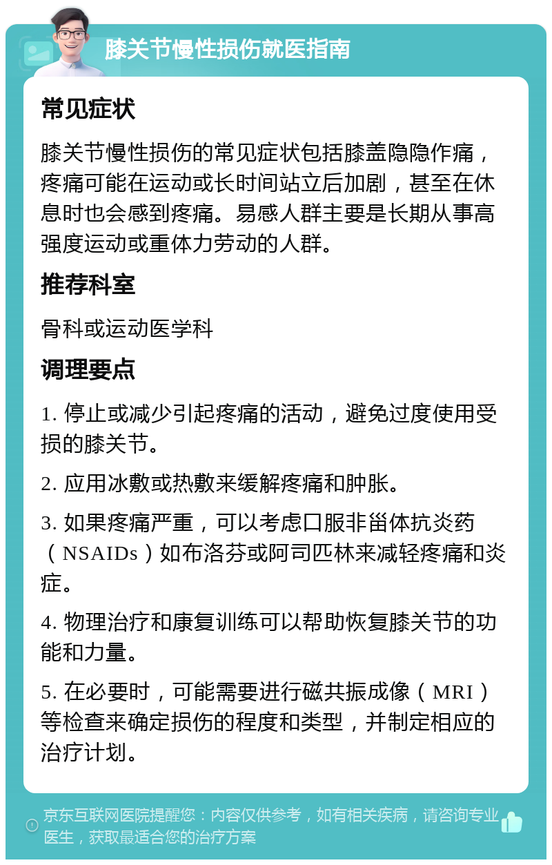 膝关节慢性损伤就医指南 常见症状 膝关节慢性损伤的常见症状包括膝盖隐隐作痛，疼痛可能在运动或长时间站立后加剧，甚至在休息时也会感到疼痛。易感人群主要是长期从事高强度运动或重体力劳动的人群。 推荐科室 骨科或运动医学科 调理要点 1. 停止或减少引起疼痛的活动，避免过度使用受损的膝关节。 2. 应用冰敷或热敷来缓解疼痛和肿胀。 3. 如果疼痛严重，可以考虑口服非甾体抗炎药（NSAIDs）如布洛芬或阿司匹林来减轻疼痛和炎症。 4. 物理治疗和康复训练可以帮助恢复膝关节的功能和力量。 5. 在必要时，可能需要进行磁共振成像（MRI）等检查来确定损伤的程度和类型，并制定相应的治疗计划。