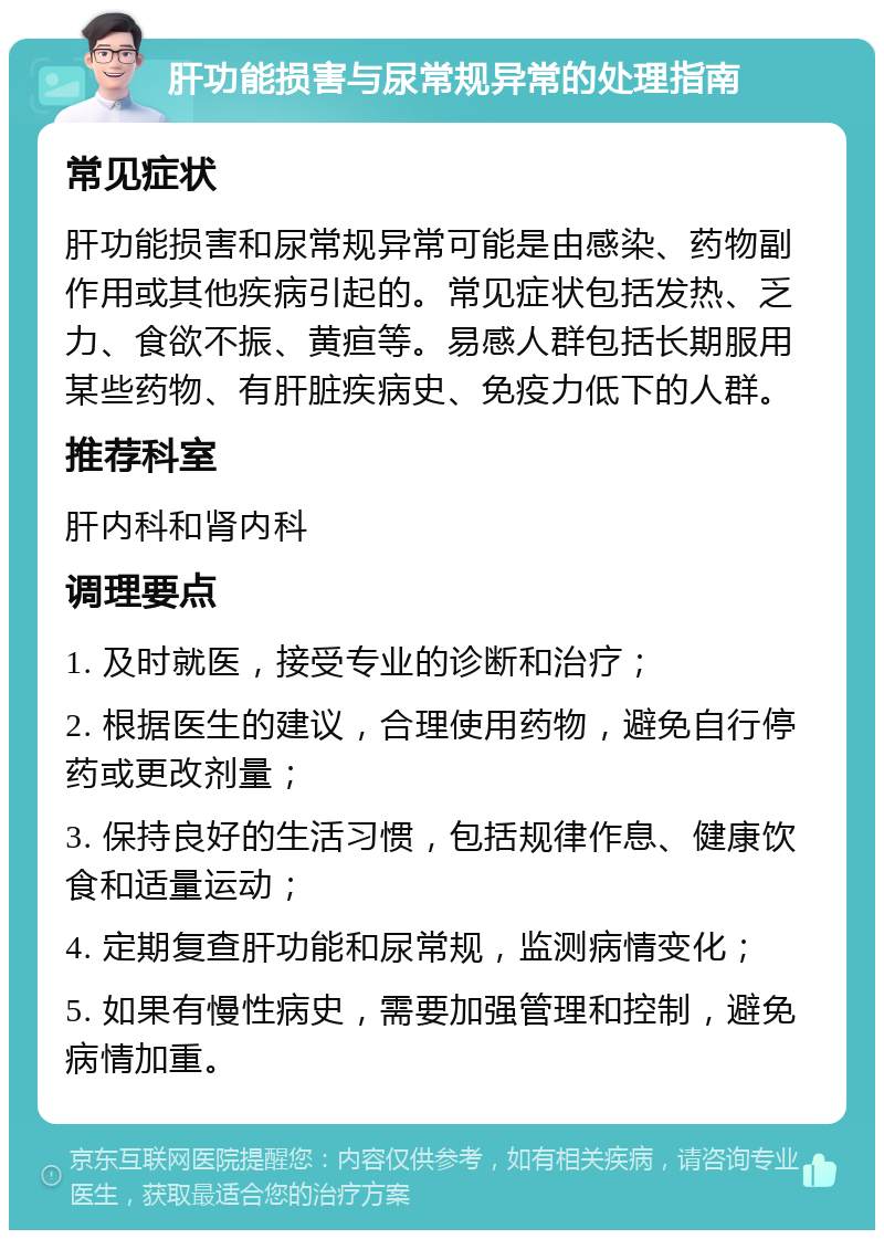 肝功能损害与尿常规异常的处理指南 常见症状 肝功能损害和尿常规异常可能是由感染、药物副作用或其他疾病引起的。常见症状包括发热、乏力、食欲不振、黄疸等。易感人群包括长期服用某些药物、有肝脏疾病史、免疫力低下的人群。 推荐科室 肝内科和肾内科 调理要点 1. 及时就医，接受专业的诊断和治疗； 2. 根据医生的建议，合理使用药物，避免自行停药或更改剂量； 3. 保持良好的生活习惯，包括规律作息、健康饮食和适量运动； 4. 定期复查肝功能和尿常规，监测病情变化； 5. 如果有慢性病史，需要加强管理和控制，避免病情加重。