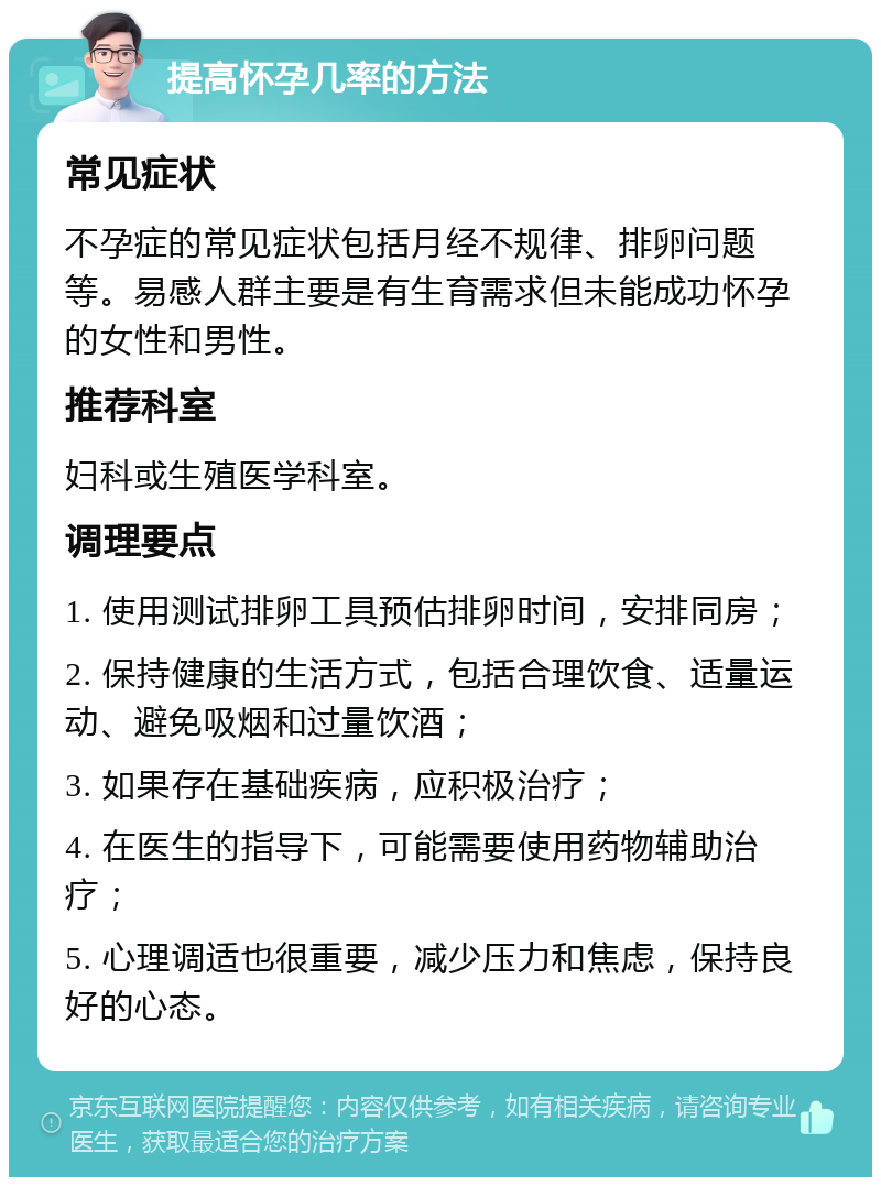 提高怀孕几率的方法 常见症状 不孕症的常见症状包括月经不规律、排卵问题等。易感人群主要是有生育需求但未能成功怀孕的女性和男性。 推荐科室 妇科或生殖医学科室。 调理要点 1. 使用测试排卵工具预估排卵时间，安排同房； 2. 保持健康的生活方式，包括合理饮食、适量运动、避免吸烟和过量饮酒； 3. 如果存在基础疾病，应积极治疗； 4. 在医生的指导下，可能需要使用药物辅助治疗； 5. 心理调适也很重要，减少压力和焦虑，保持良好的心态。