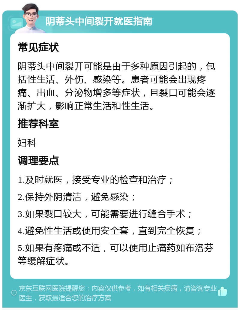 阴蒂头中间裂开就医指南 常见症状 阴蒂头中间裂开可能是由于多种原因引起的，包括性生活、外伤、感染等。患者可能会出现疼痛、出血、分泌物增多等症状，且裂口可能会逐渐扩大，影响正常生活和性生活。 推荐科室 妇科 调理要点 1.及时就医，接受专业的检查和治疗； 2.保持外阴清洁，避免感染； 3.如果裂口较大，可能需要进行缝合手术； 4.避免性生活或使用安全套，直到完全恢复； 5.如果有疼痛或不适，可以使用止痛药如布洛芬等缓解症状。