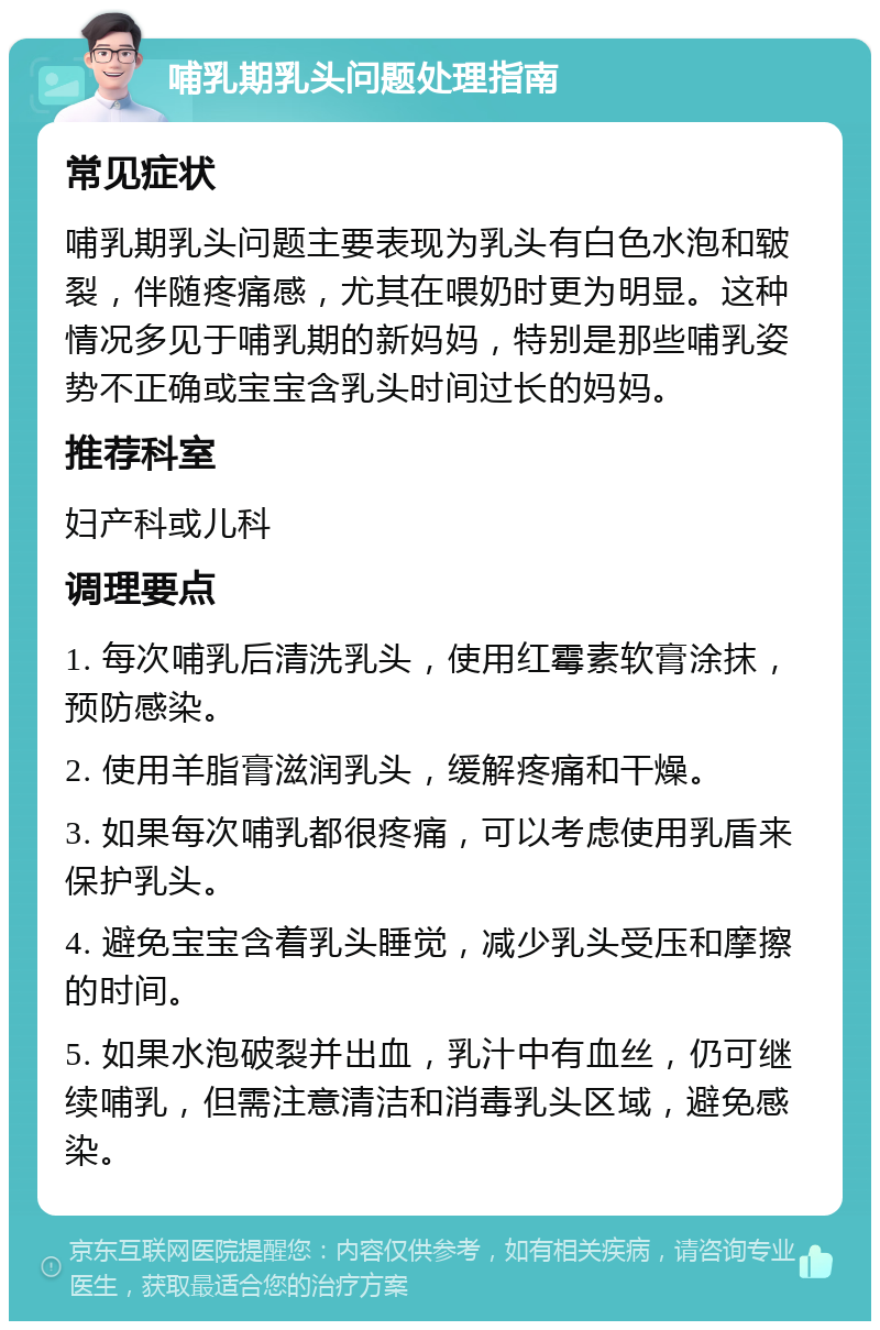 哺乳期乳头问题处理指南 常见症状 哺乳期乳头问题主要表现为乳头有白色水泡和皲裂，伴随疼痛感，尤其在喂奶时更为明显。这种情况多见于哺乳期的新妈妈，特别是那些哺乳姿势不正确或宝宝含乳头时间过长的妈妈。 推荐科室 妇产科或儿科 调理要点 1. 每次哺乳后清洗乳头，使用红霉素软膏涂抹，预防感染。 2. 使用羊脂膏滋润乳头，缓解疼痛和干燥。 3. 如果每次哺乳都很疼痛，可以考虑使用乳盾来保护乳头。 4. 避免宝宝含着乳头睡觉，减少乳头受压和摩擦的时间。 5. 如果水泡破裂并出血，乳汁中有血丝，仍可继续哺乳，但需注意清洁和消毒乳头区域，避免感染。