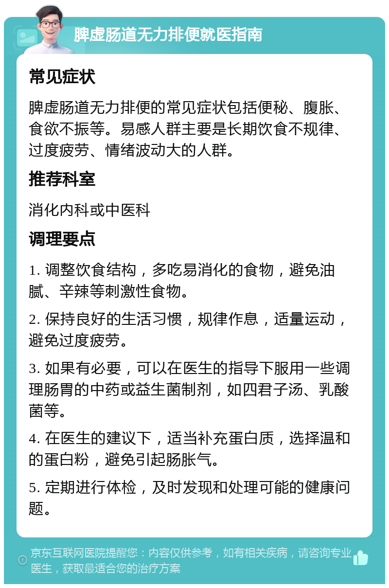 脾虚肠道无力排便就医指南 常见症状 脾虚肠道无力排便的常见症状包括便秘、腹胀、食欲不振等。易感人群主要是长期饮食不规律、过度疲劳、情绪波动大的人群。 推荐科室 消化内科或中医科 调理要点 1. 调整饮食结构，多吃易消化的食物，避免油腻、辛辣等刺激性食物。 2. 保持良好的生活习惯，规律作息，适量运动，避免过度疲劳。 3. 如果有必要，可以在医生的指导下服用一些调理肠胃的中药或益生菌制剂，如四君子汤、乳酸菌等。 4. 在医生的建议下，适当补充蛋白质，选择温和的蛋白粉，避免引起肠胀气。 5. 定期进行体检，及时发现和处理可能的健康问题。