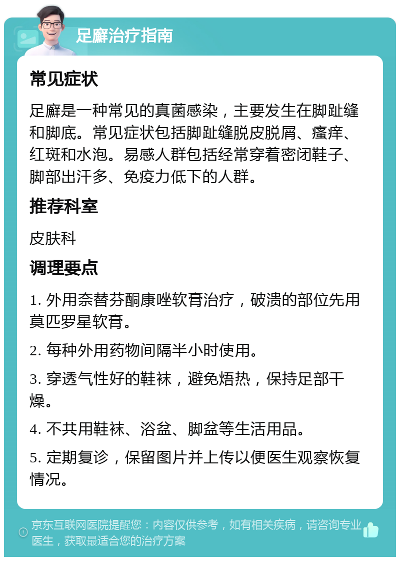 足廯治疗指南 常见症状 足廯是一种常见的真菌感染，主要发生在脚趾缝和脚底。常见症状包括脚趾缝脱皮脱屑、瘙痒、红斑和水泡。易感人群包括经常穿着密闭鞋子、脚部出汗多、免疫力低下的人群。 推荐科室 皮肤科 调理要点 1. 外用奈替芬酮康唑软膏治疗，破溃的部位先用莫匹罗星软膏。 2. 每种外用药物间隔半小时使用。 3. 穿透气性好的鞋袜，避免焐热，保持足部干燥。 4. 不共用鞋袜、浴盆、脚盆等生活用品。 5. 定期复诊，保留图片并上传以便医生观察恢复情况。