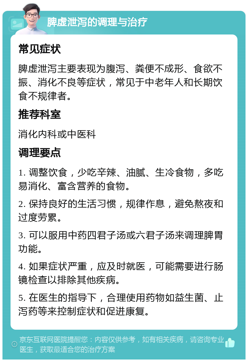 脾虚泄泻的调理与治疗 常见症状 脾虚泄泻主要表现为腹泻、粪便不成形、食欲不振、消化不良等症状，常见于中老年人和长期饮食不规律者。 推荐科室 消化内科或中医科 调理要点 1. 调整饮食，少吃辛辣、油腻、生冷食物，多吃易消化、富含营养的食物。 2. 保持良好的生活习惯，规律作息，避免熬夜和过度劳累。 3. 可以服用中药四君子汤或六君子汤来调理脾胃功能。 4. 如果症状严重，应及时就医，可能需要进行肠镜检查以排除其他疾病。 5. 在医生的指导下，合理使用药物如益生菌、止泻药等来控制症状和促进康复。