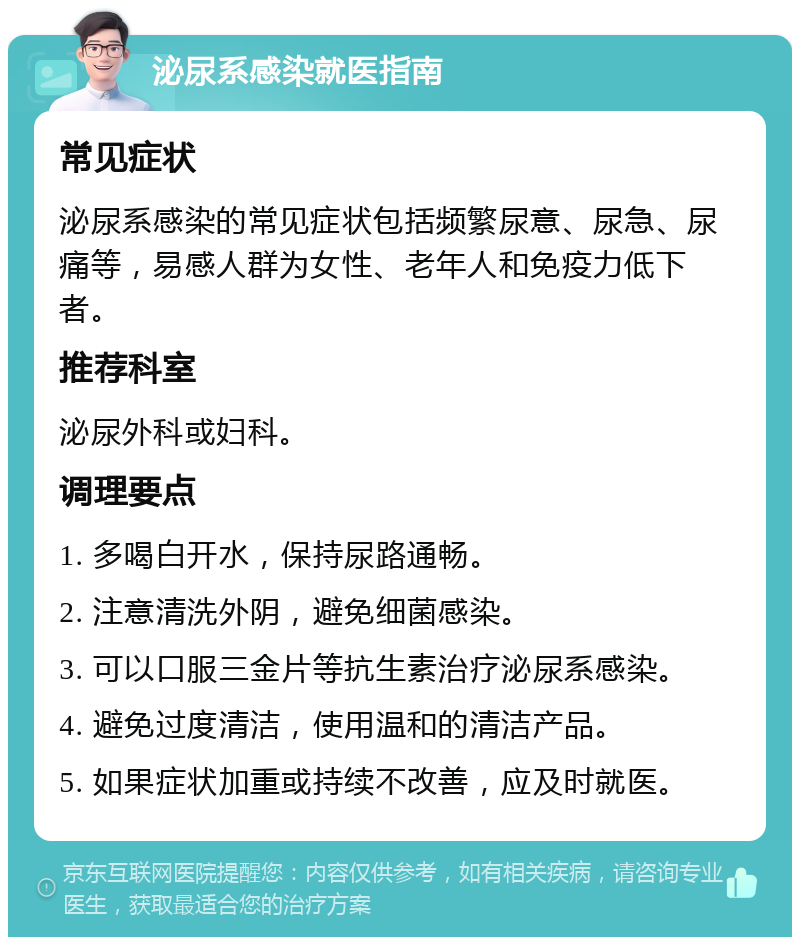 泌尿系感染就医指南 常见症状 泌尿系感染的常见症状包括频繁尿意、尿急、尿痛等，易感人群为女性、老年人和免疫力低下者。 推荐科室 泌尿外科或妇科。 调理要点 1. 多喝白开水，保持尿路通畅。 2. 注意清洗外阴，避免细菌感染。 3. 可以口服三金片等抗生素治疗泌尿系感染。 4. 避免过度清洁，使用温和的清洁产品。 5. 如果症状加重或持续不改善，应及时就医。