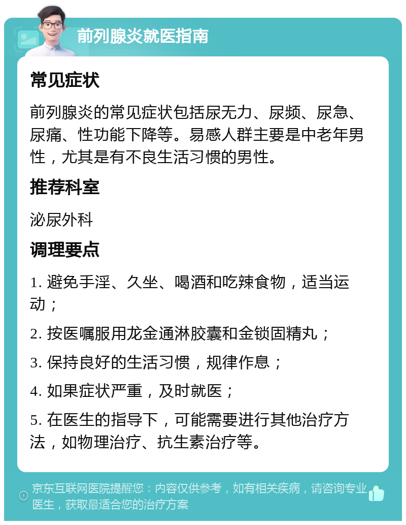 前列腺炎就医指南 常见症状 前列腺炎的常见症状包括尿无力、尿频、尿急、尿痛、性功能下降等。易感人群主要是中老年男性，尤其是有不良生活习惯的男性。 推荐科室 泌尿外科 调理要点 1. 避免手淫、久坐、喝酒和吃辣食物，适当运动； 2. 按医嘱服用龙金通淋胶囊和金锁固精丸； 3. 保持良好的生活习惯，规律作息； 4. 如果症状严重，及时就医； 5. 在医生的指导下，可能需要进行其他治疗方法，如物理治疗、抗生素治疗等。