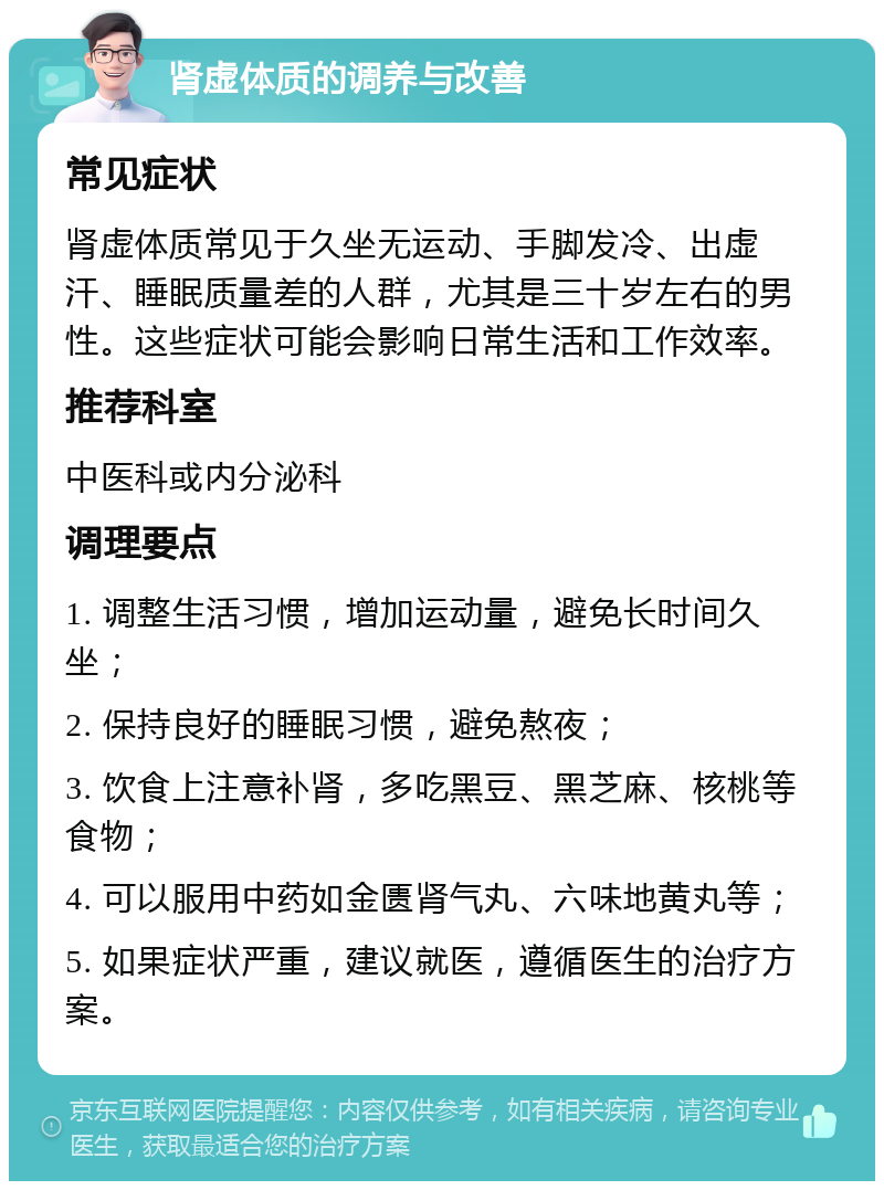 肾虚体质的调养与改善 常见症状 肾虚体质常见于久坐无运动、手脚发冷、出虚汗、睡眠质量差的人群，尤其是三十岁左右的男性。这些症状可能会影响日常生活和工作效率。 推荐科室 中医科或内分泌科 调理要点 1. 调整生活习惯，增加运动量，避免长时间久坐； 2. 保持良好的睡眠习惯，避免熬夜； 3. 饮食上注意补肾，多吃黑豆、黑芝麻、核桃等食物； 4. 可以服用中药如金匮肾气丸、六味地黄丸等； 5. 如果症状严重，建议就医，遵循医生的治疗方案。