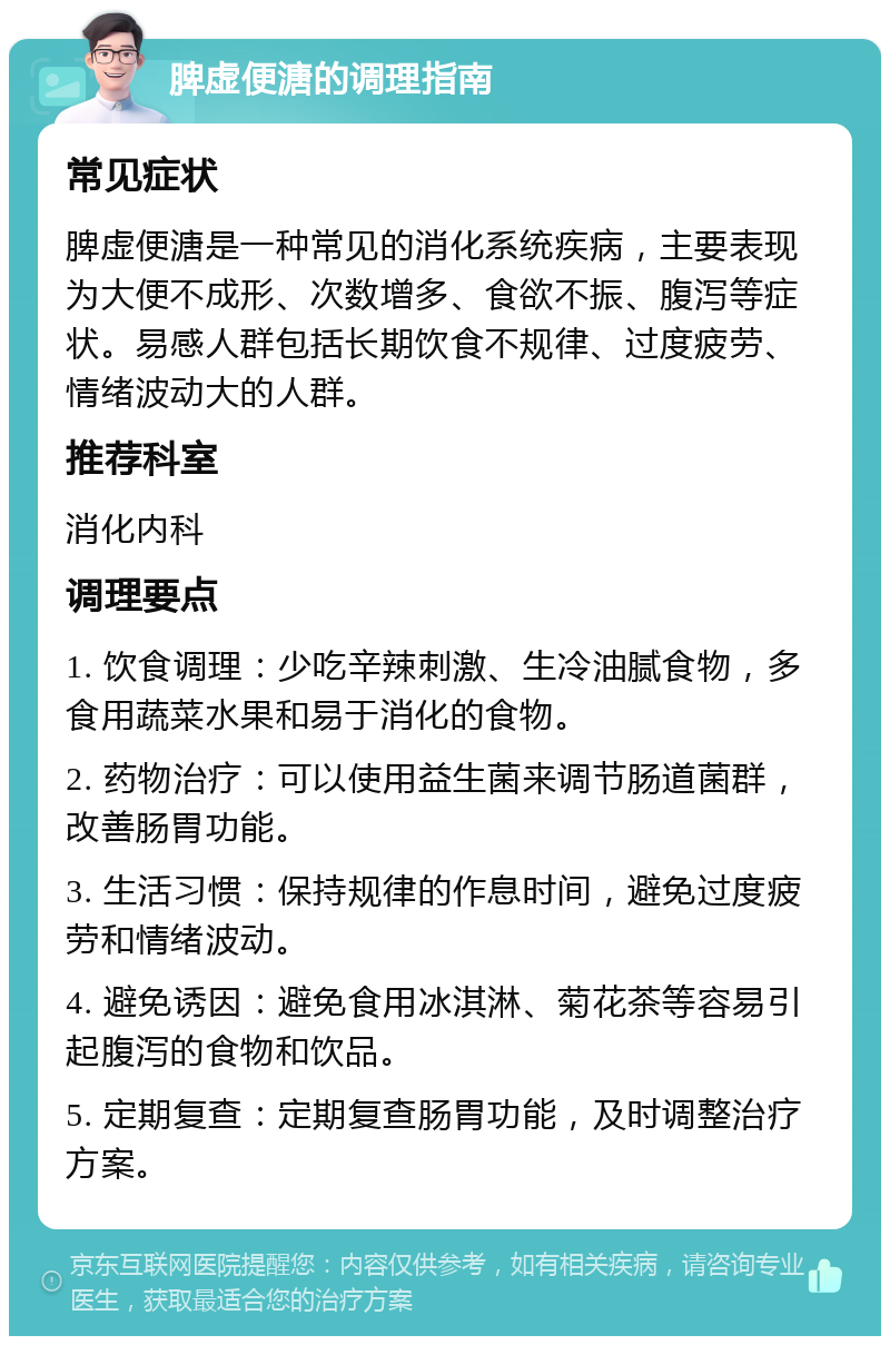 脾虚便溏的调理指南 常见症状 脾虚便溏是一种常见的消化系统疾病，主要表现为大便不成形、次数增多、食欲不振、腹泻等症状。易感人群包括长期饮食不规律、过度疲劳、情绪波动大的人群。 推荐科室 消化内科 调理要点 1. 饮食调理：少吃辛辣刺激、生冷油腻食物，多食用蔬菜水果和易于消化的食物。 2. 药物治疗：可以使用益生菌来调节肠道菌群，改善肠胃功能。 3. 生活习惯：保持规律的作息时间，避免过度疲劳和情绪波动。 4. 避免诱因：避免食用冰淇淋、菊花茶等容易引起腹泻的食物和饮品。 5. 定期复查：定期复查肠胃功能，及时调整治疗方案。