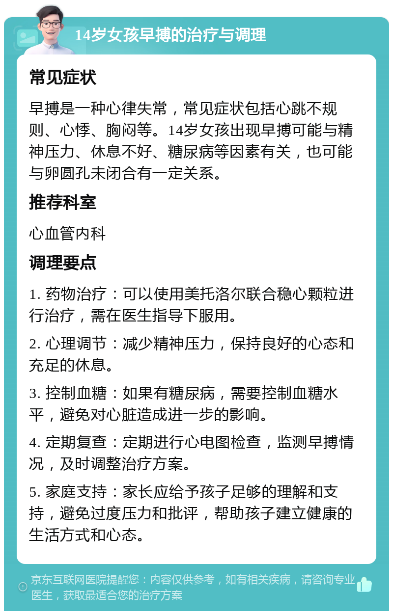 14岁女孩早搏的治疗与调理 常见症状 早搏是一种心律失常，常见症状包括心跳不规则、心悸、胸闷等。14岁女孩出现早搏可能与精神压力、休息不好、糖尿病等因素有关，也可能与卵圆孔未闭合有一定关系。 推荐科室 心血管内科 调理要点 1. 药物治疗：可以使用美托洛尔联合稳心颗粒进行治疗，需在医生指导下服用。 2. 心理调节：减少精神压力，保持良好的心态和充足的休息。 3. 控制血糖：如果有糖尿病，需要控制血糖水平，避免对心脏造成进一步的影响。 4. 定期复查：定期进行心电图检查，监测早搏情况，及时调整治疗方案。 5. 家庭支持：家长应给予孩子足够的理解和支持，避免过度压力和批评，帮助孩子建立健康的生活方式和心态。