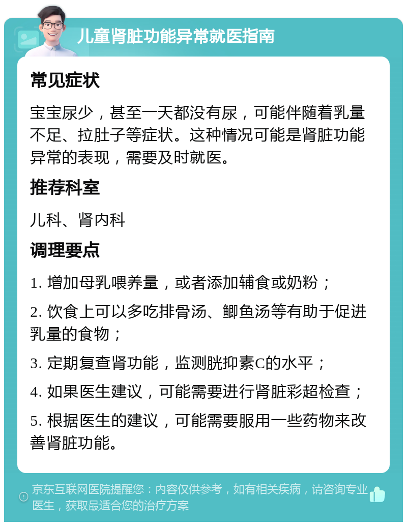 儿童肾脏功能异常就医指南 常见症状 宝宝尿少，甚至一天都没有尿，可能伴随着乳量不足、拉肚子等症状。这种情况可能是肾脏功能异常的表现，需要及时就医。 推荐科室 儿科、肾内科 调理要点 1. 增加母乳喂养量，或者添加辅食或奶粉； 2. 饮食上可以多吃排骨汤、鲫鱼汤等有助于促进乳量的食物； 3. 定期复查肾功能，监测胱抑素C的水平； 4. 如果医生建议，可能需要进行肾脏彩超检查； 5. 根据医生的建议，可能需要服用一些药物来改善肾脏功能。