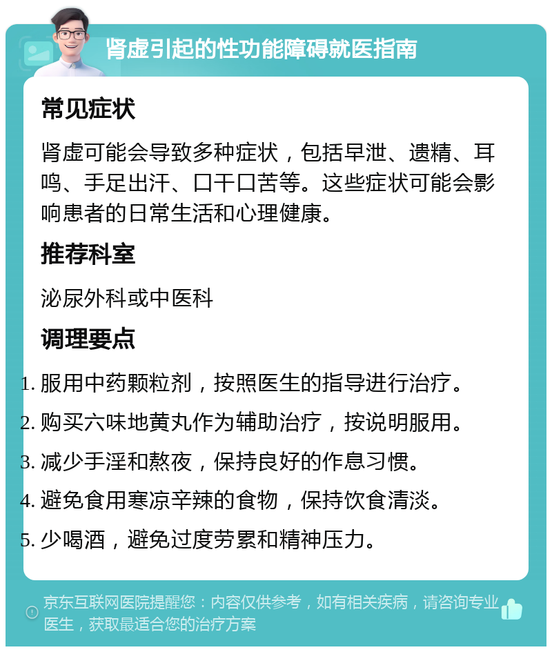 肾虚引起的性功能障碍就医指南 常见症状 肾虚可能会导致多种症状，包括早泄、遗精、耳鸣、手足出汗、口干口苦等。这些症状可能会影响患者的日常生活和心理健康。 推荐科室 泌尿外科或中医科 调理要点 服用中药颗粒剂，按照医生的指导进行治疗。 购买六味地黄丸作为辅助治疗，按说明服用。 减少手淫和熬夜，保持良好的作息习惯。 避免食用寒凉辛辣的食物，保持饮食清淡。 少喝酒，避免过度劳累和精神压力。