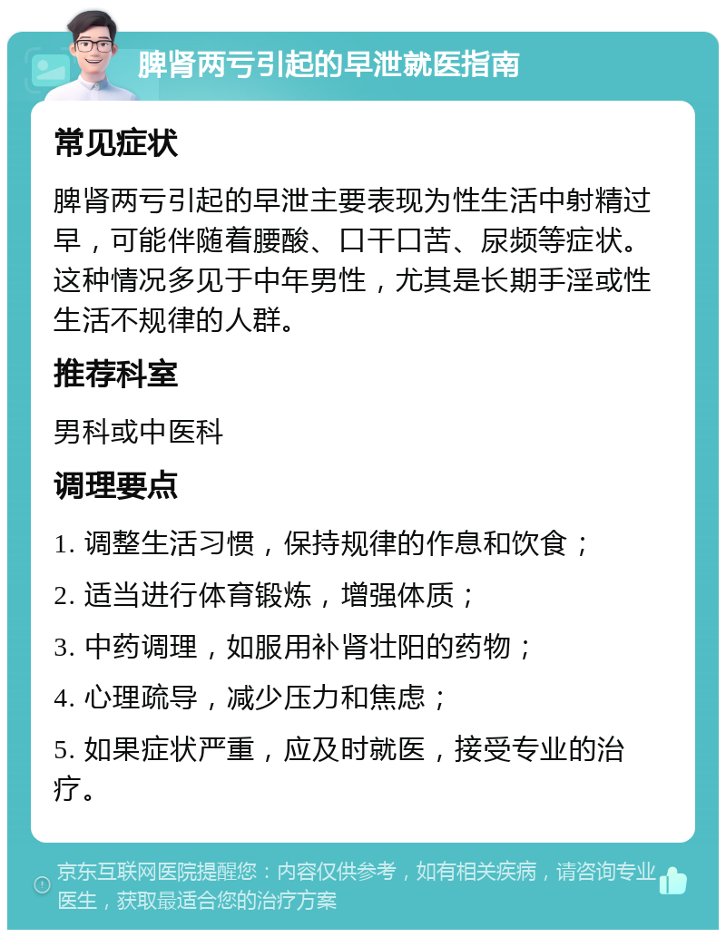 脾肾两亏引起的早泄就医指南 常见症状 脾肾两亏引起的早泄主要表现为性生活中射精过早，可能伴随着腰酸、口干口苦、尿频等症状。这种情况多见于中年男性，尤其是长期手淫或性生活不规律的人群。 推荐科室 男科或中医科 调理要点 1. 调整生活习惯，保持规律的作息和饮食； 2. 适当进行体育锻炼，增强体质； 3. 中药调理，如服用补肾壮阳的药物； 4. 心理疏导，减少压力和焦虑； 5. 如果症状严重，应及时就医，接受专业的治疗。