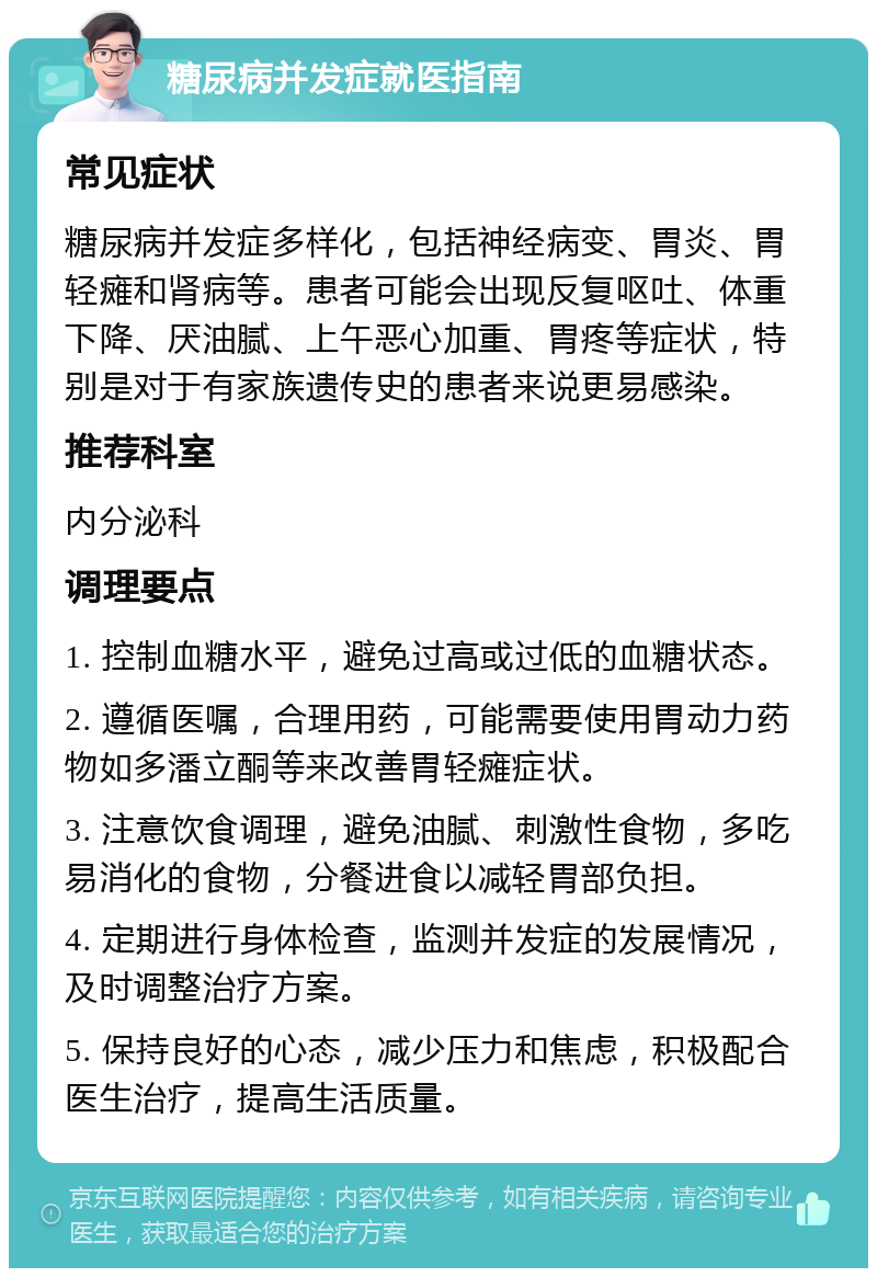 糖尿病并发症就医指南 常见症状 糖尿病并发症多样化，包括神经病变、胃炎、胃轻瘫和肾病等。患者可能会出现反复呕吐、体重下降、厌油腻、上午恶心加重、胃疼等症状，特别是对于有家族遗传史的患者来说更易感染。 推荐科室 内分泌科 调理要点 1. 控制血糖水平，避免过高或过低的血糖状态。 2. 遵循医嘱，合理用药，可能需要使用胃动力药物如多潘立酮等来改善胃轻瘫症状。 3. 注意饮食调理，避免油腻、刺激性食物，多吃易消化的食物，分餐进食以减轻胃部负担。 4. 定期进行身体检查，监测并发症的发展情况，及时调整治疗方案。 5. 保持良好的心态，减少压力和焦虑，积极配合医生治疗，提高生活质量。