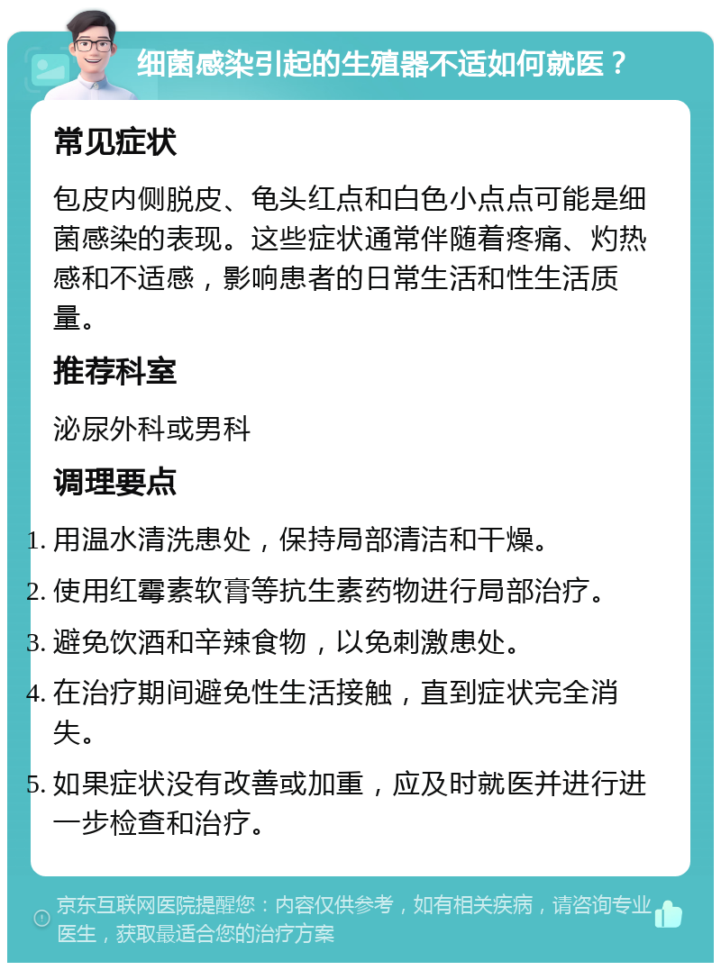 细菌感染引起的生殖器不适如何就医？ 常见症状 包皮内侧脱皮、龟头红点和白色小点点可能是细菌感染的表现。这些症状通常伴随着疼痛、灼热感和不适感，影响患者的日常生活和性生活质量。 推荐科室 泌尿外科或男科 调理要点 用温水清洗患处，保持局部清洁和干燥。 使用红霉素软膏等抗生素药物进行局部治疗。 避免饮酒和辛辣食物，以免刺激患处。 在治疗期间避免性生活接触，直到症状完全消失。 如果症状没有改善或加重，应及时就医并进行进一步检查和治疗。